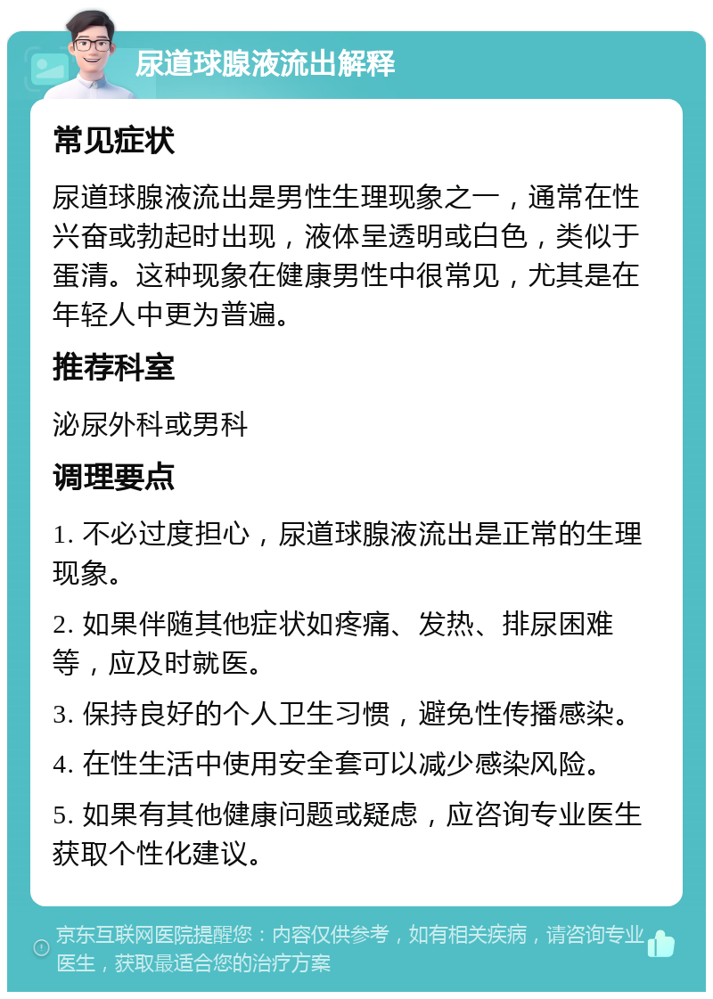 尿道球腺液流出解释 常见症状 尿道球腺液流出是男性生理现象之一，通常在性兴奋或勃起时出现，液体呈透明或白色，类似于蛋清。这种现象在健康男性中很常见，尤其是在年轻人中更为普遍。 推荐科室 泌尿外科或男科 调理要点 1. 不必过度担心，尿道球腺液流出是正常的生理现象。 2. 如果伴随其他症状如疼痛、发热、排尿困难等，应及时就医。 3. 保持良好的个人卫生习惯，避免性传播感染。 4. 在性生活中使用安全套可以减少感染风险。 5. 如果有其他健康问题或疑虑，应咨询专业医生获取个性化建议。