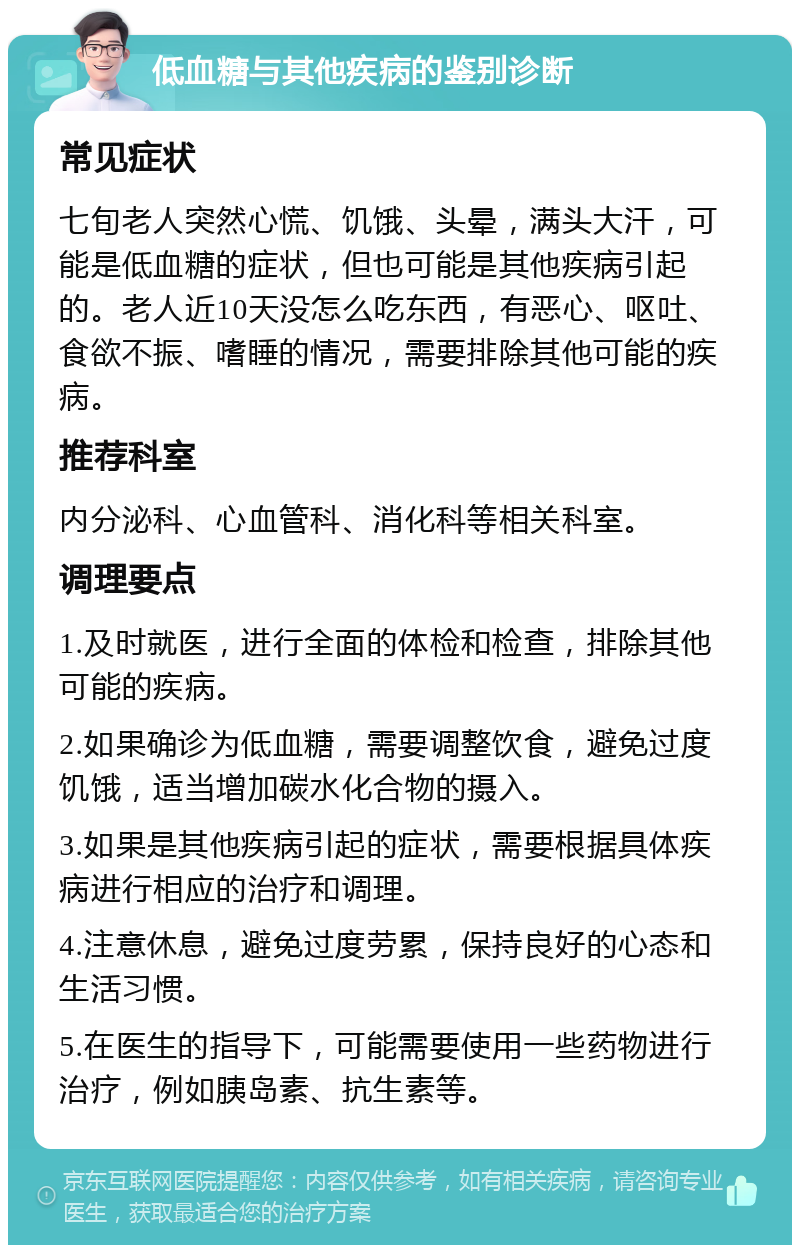 低血糖与其他疾病的鉴别诊断 常见症状 七旬老人突然心慌、饥饿、头晕，满头大汗，可能是低血糖的症状，但也可能是其他疾病引起的。老人近10天没怎么吃东西，有恶心、呕吐、食欲不振、嗜睡的情况，需要排除其他可能的疾病。 推荐科室 内分泌科、心血管科、消化科等相关科室。 调理要点 1.及时就医，进行全面的体检和检查，排除其他可能的疾病。 2.如果确诊为低血糖，需要调整饮食，避免过度饥饿，适当增加碳水化合物的摄入。 3.如果是其他疾病引起的症状，需要根据具体疾病进行相应的治疗和调理。 4.注意休息，避免过度劳累，保持良好的心态和生活习惯。 5.在医生的指导下，可能需要使用一些药物进行治疗，例如胰岛素、抗生素等。