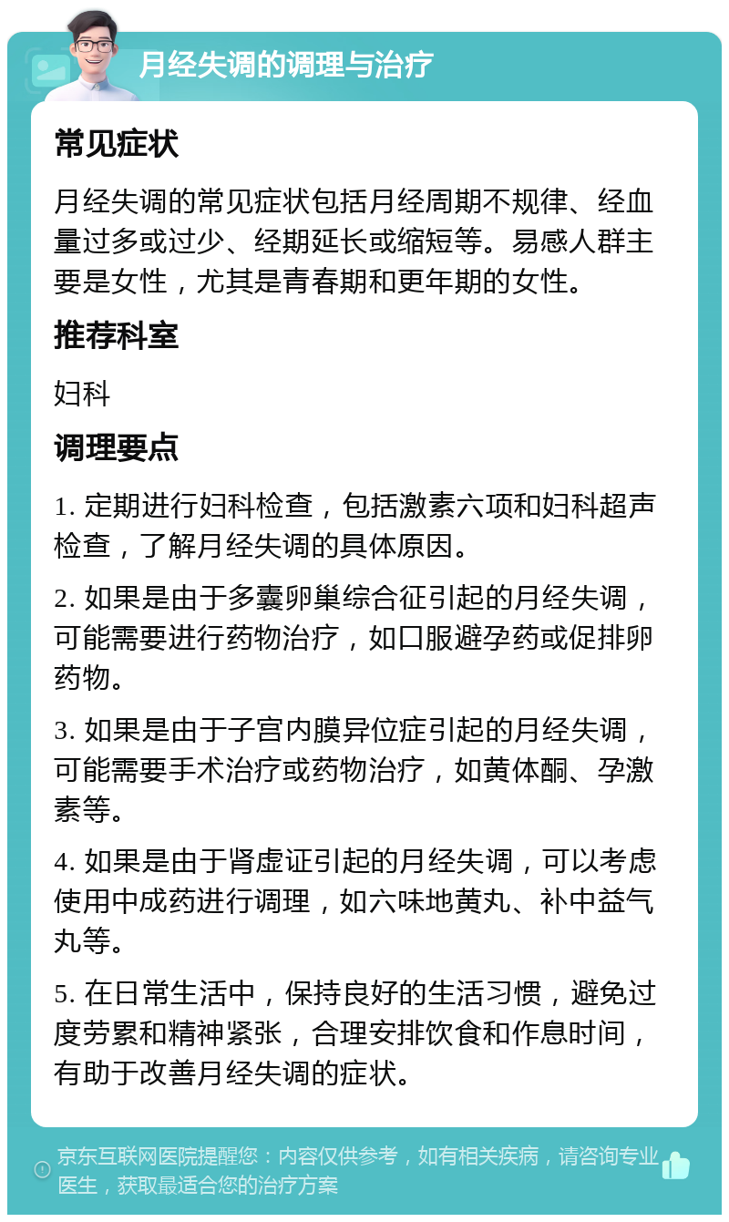 月经失调的调理与治疗 常见症状 月经失调的常见症状包括月经周期不规律、经血量过多或过少、经期延长或缩短等。易感人群主要是女性，尤其是青春期和更年期的女性。 推荐科室 妇科 调理要点 1. 定期进行妇科检查，包括激素六项和妇科超声检查，了解月经失调的具体原因。 2. 如果是由于多囊卵巢综合征引起的月经失调，可能需要进行药物治疗，如口服避孕药或促排卵药物。 3. 如果是由于子宫内膜异位症引起的月经失调，可能需要手术治疗或药物治疗，如黄体酮、孕激素等。 4. 如果是由于肾虚证引起的月经失调，可以考虑使用中成药进行调理，如六味地黄丸、补中益气丸等。 5. 在日常生活中，保持良好的生活习惯，避免过度劳累和精神紧张，合理安排饮食和作息时间，有助于改善月经失调的症状。