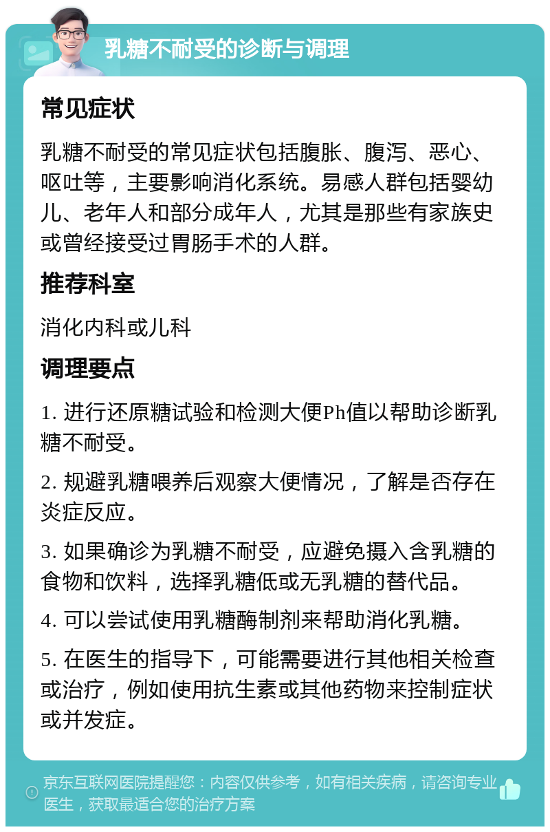 乳糖不耐受的诊断与调理 常见症状 乳糖不耐受的常见症状包括腹胀、腹泻、恶心、呕吐等，主要影响消化系统。易感人群包括婴幼儿、老年人和部分成年人，尤其是那些有家族史或曾经接受过胃肠手术的人群。 推荐科室 消化内科或儿科 调理要点 1. 进行还原糖试验和检测大便Ph值以帮助诊断乳糖不耐受。 2. 规避乳糖喂养后观察大便情况，了解是否存在炎症反应。 3. 如果确诊为乳糖不耐受，应避免摄入含乳糖的食物和饮料，选择乳糖低或无乳糖的替代品。 4. 可以尝试使用乳糖酶制剂来帮助消化乳糖。 5. 在医生的指导下，可能需要进行其他相关检查或治疗，例如使用抗生素或其他药物来控制症状或并发症。