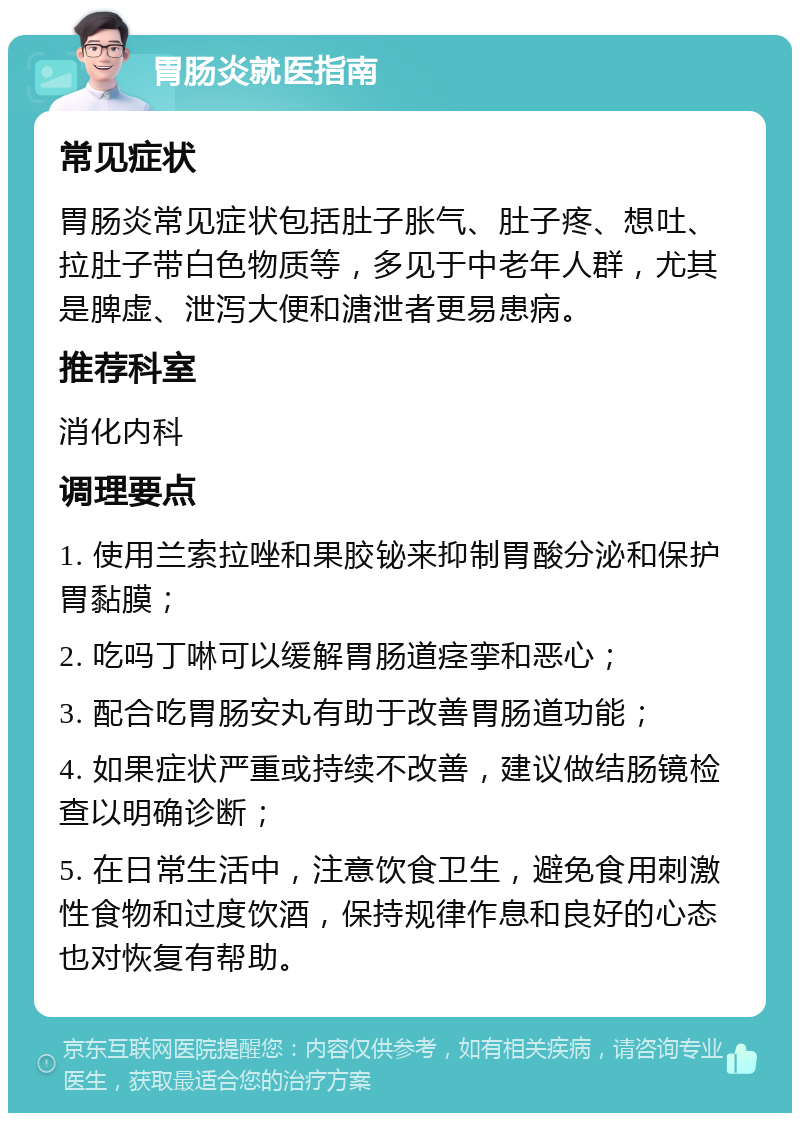 胃肠炎就医指南 常见症状 胃肠炎常见症状包括肚子胀气、肚子疼、想吐、拉肚子带白色物质等，多见于中老年人群，尤其是脾虚、泄泻大便和溏泄者更易患病。 推荐科室 消化内科 调理要点 1. 使用兰索拉唑和果胶铋来抑制胃酸分泌和保护胃黏膜； 2. 吃吗丁啉可以缓解胃肠道痉挛和恶心； 3. 配合吃胃肠安丸有助于改善胃肠道功能； 4. 如果症状严重或持续不改善，建议做结肠镜检查以明确诊断； 5. 在日常生活中，注意饮食卫生，避免食用刺激性食物和过度饮酒，保持规律作息和良好的心态也对恢复有帮助。