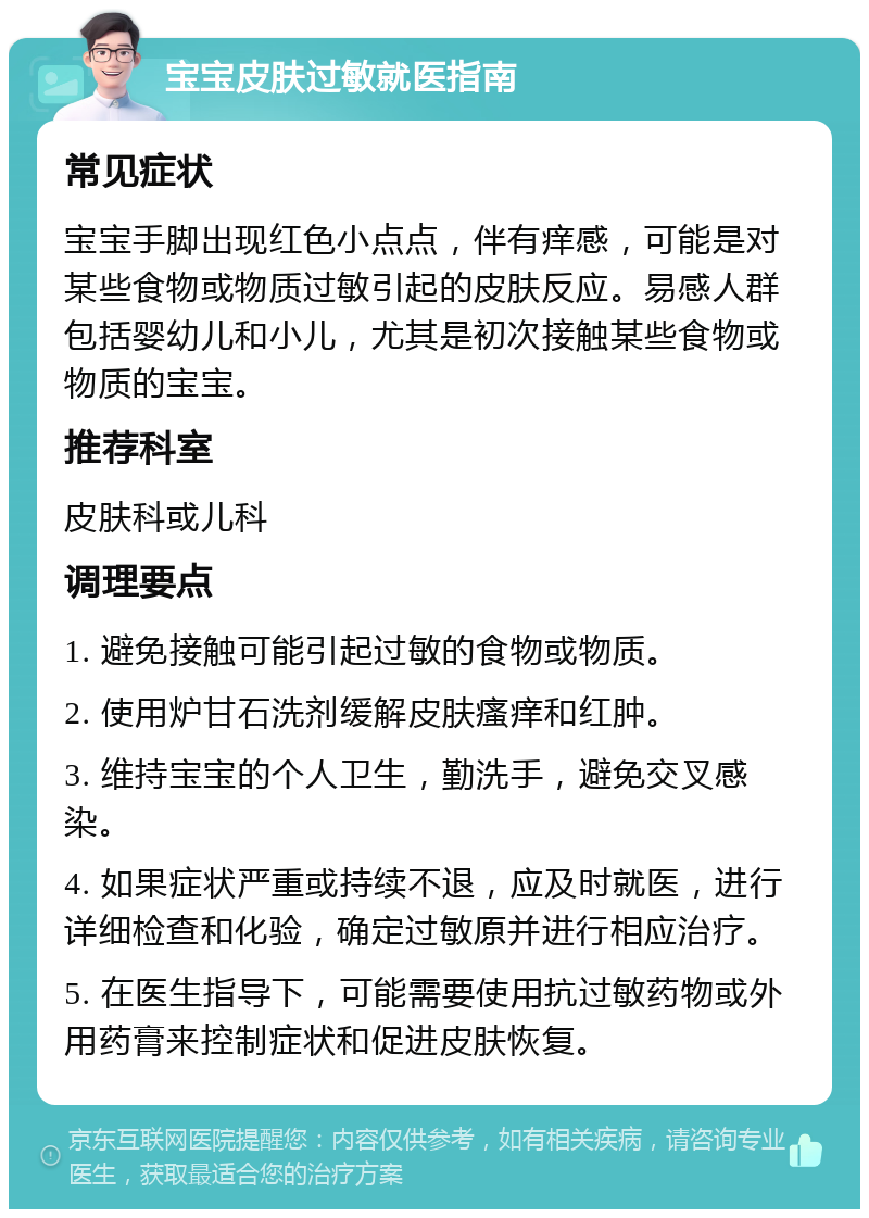 宝宝皮肤过敏就医指南 常见症状 宝宝手脚出现红色小点点，伴有痒感，可能是对某些食物或物质过敏引起的皮肤反应。易感人群包括婴幼儿和小儿，尤其是初次接触某些食物或物质的宝宝。 推荐科室 皮肤科或儿科 调理要点 1. 避免接触可能引起过敏的食物或物质。 2. 使用炉甘石洗剂缓解皮肤瘙痒和红肿。 3. 维持宝宝的个人卫生，勤洗手，避免交叉感染。 4. 如果症状严重或持续不退，应及时就医，进行详细检查和化验，确定过敏原并进行相应治疗。 5. 在医生指导下，可能需要使用抗过敏药物或外用药膏来控制症状和促进皮肤恢复。