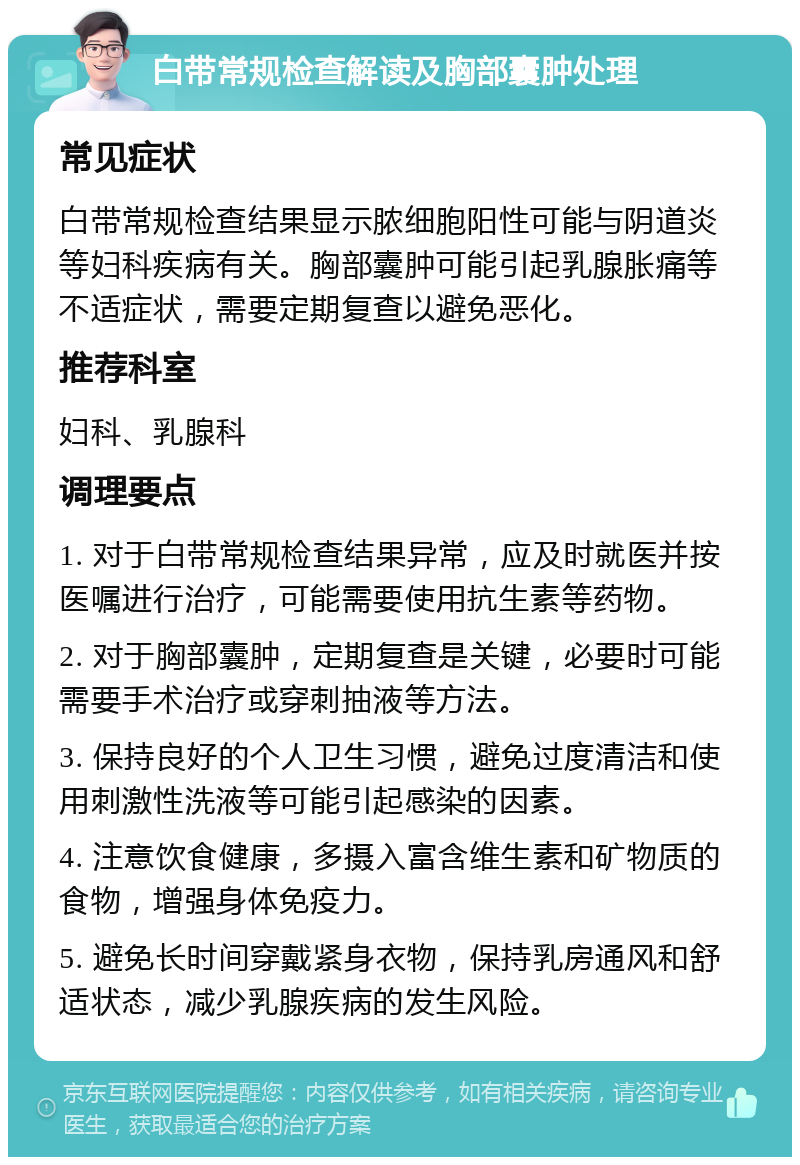 白带常规检查解读及胸部囊肿处理 常见症状 白带常规检查结果显示脓细胞阳性可能与阴道炎等妇科疾病有关。胸部囊肿可能引起乳腺胀痛等不适症状，需要定期复查以避免恶化。 推荐科室 妇科、乳腺科 调理要点 1. 对于白带常规检查结果异常，应及时就医并按医嘱进行治疗，可能需要使用抗生素等药物。 2. 对于胸部囊肿，定期复查是关键，必要时可能需要手术治疗或穿刺抽液等方法。 3. 保持良好的个人卫生习惯，避免过度清洁和使用刺激性洗液等可能引起感染的因素。 4. 注意饮食健康，多摄入富含维生素和矿物质的食物，增强身体免疫力。 5. 避免长时间穿戴紧身衣物，保持乳房通风和舒适状态，减少乳腺疾病的发生风险。