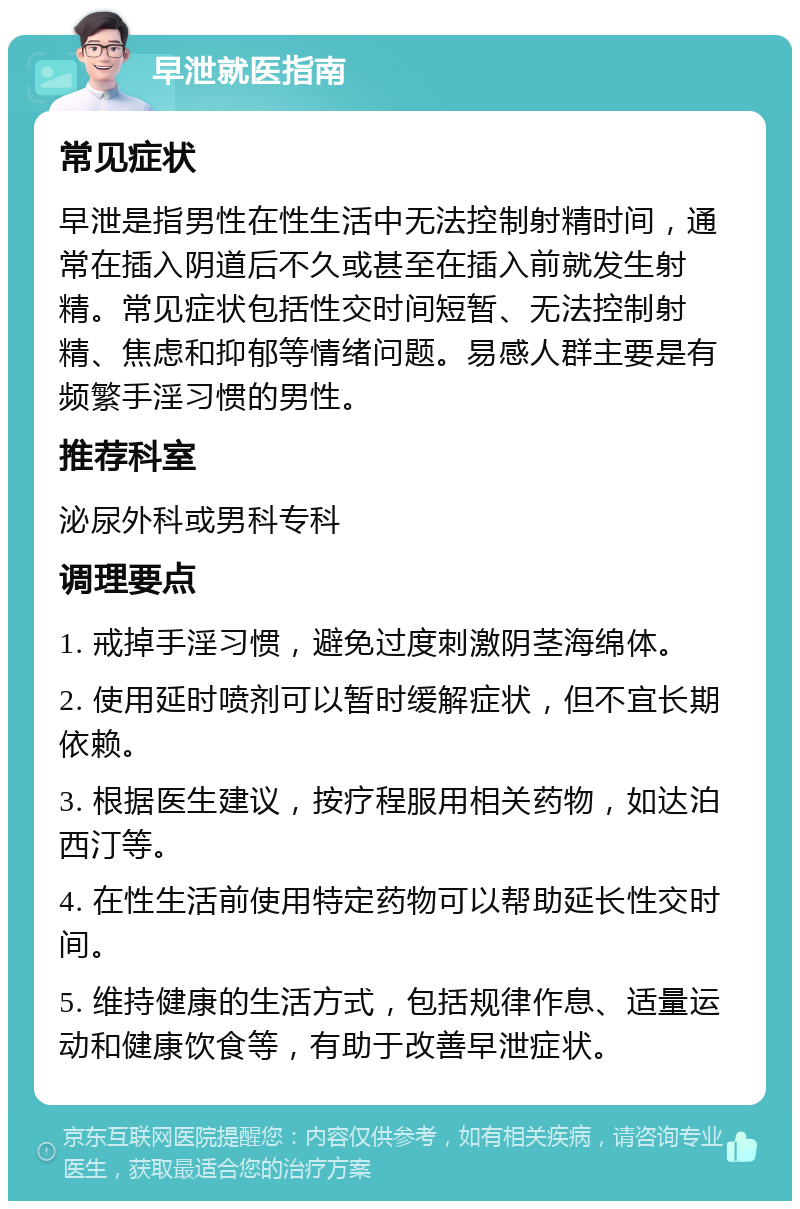 早泄就医指南 常见症状 早泄是指男性在性生活中无法控制射精时间，通常在插入阴道后不久或甚至在插入前就发生射精。常见症状包括性交时间短暂、无法控制射精、焦虑和抑郁等情绪问题。易感人群主要是有频繁手淫习惯的男性。 推荐科室 泌尿外科或男科专科 调理要点 1. 戒掉手淫习惯，避免过度刺激阴茎海绵体。 2. 使用延时喷剂可以暂时缓解症状，但不宜长期依赖。 3. 根据医生建议，按疗程服用相关药物，如达泊西汀等。 4. 在性生活前使用特定药物可以帮助延长性交时间。 5. 维持健康的生活方式，包括规律作息、适量运动和健康饮食等，有助于改善早泄症状。