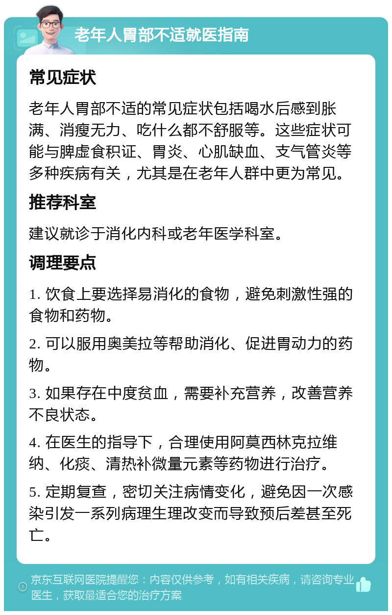 老年人胃部不适就医指南 常见症状 老年人胃部不适的常见症状包括喝水后感到胀满、消瘦无力、吃什么都不舒服等。这些症状可能与脾虚食积证、胃炎、心肌缺血、支气管炎等多种疾病有关，尤其是在老年人群中更为常见。 推荐科室 建议就诊于消化内科或老年医学科室。 调理要点 1. 饮食上要选择易消化的食物，避免刺激性强的食物和药物。 2. 可以服用奥美拉等帮助消化、促进胃动力的药物。 3. 如果存在中度贫血，需要补充营养，改善营养不良状态。 4. 在医生的指导下，合理使用阿莫西林克拉维纳、化痰、清热补微量元素等药物进行治疗。 5. 定期复查，密切关注病情变化，避免因一次感染引发一系列病理生理改变而导致预后差甚至死亡。