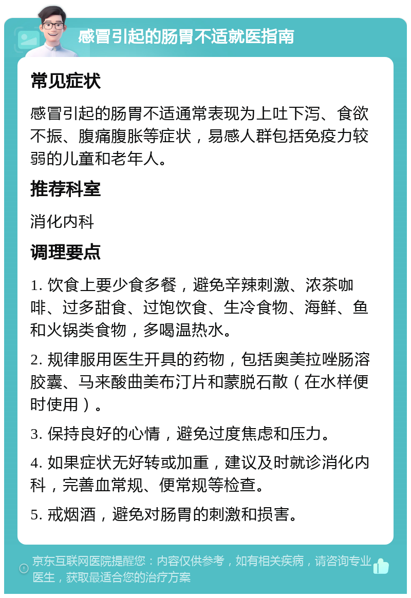 感冒引起的肠胃不适就医指南 常见症状 感冒引起的肠胃不适通常表现为上吐下泻、食欲不振、腹痛腹胀等症状，易感人群包括免疫力较弱的儿童和老年人。 推荐科室 消化内科 调理要点 1. 饮食上要少食多餐，避免辛辣刺激、浓茶咖啡、过多甜食、过饱饮食、生冷食物、海鲜、鱼和火锅类食物，多喝温热水。 2. 规律服用医生开具的药物，包括奥美拉唑肠溶胶囊、马来酸曲美布汀片和蒙脱石散（在水样便时使用）。 3. 保持良好的心情，避免过度焦虑和压力。 4. 如果症状无好转或加重，建议及时就诊消化内科，完善血常规、便常规等检查。 5. 戒烟酒，避免对肠胃的刺激和损害。