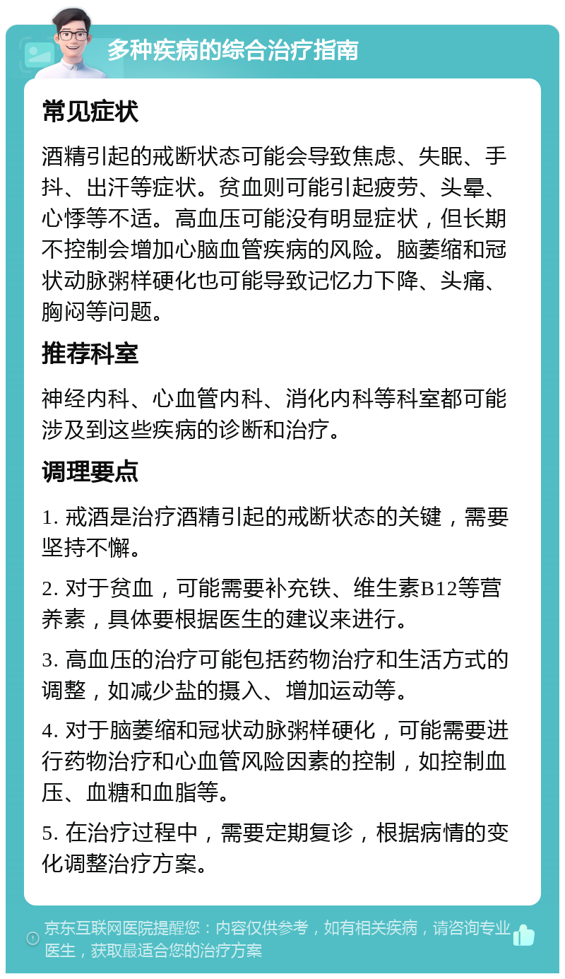 多种疾病的综合治疗指南 常见症状 酒精引起的戒断状态可能会导致焦虑、失眠、手抖、出汗等症状。贫血则可能引起疲劳、头晕、心悸等不适。高血压可能没有明显症状，但长期不控制会增加心脑血管疾病的风险。脑萎缩和冠状动脉粥样硬化也可能导致记忆力下降、头痛、胸闷等问题。 推荐科室 神经内科、心血管内科、消化内科等科室都可能涉及到这些疾病的诊断和治疗。 调理要点 1. 戒酒是治疗酒精引起的戒断状态的关键，需要坚持不懈。 2. 对于贫血，可能需要补充铁、维生素B12等营养素，具体要根据医生的建议来进行。 3. 高血压的治疗可能包括药物治疗和生活方式的调整，如减少盐的摄入、增加运动等。 4. 对于脑萎缩和冠状动脉粥样硬化，可能需要进行药物治疗和心血管风险因素的控制，如控制血压、血糖和血脂等。 5. 在治疗过程中，需要定期复诊，根据病情的变化调整治疗方案。