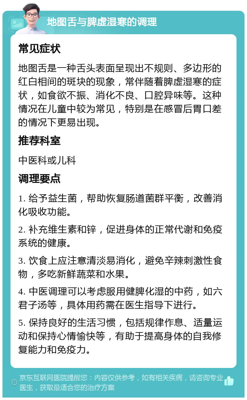 地图舌与脾虚湿寒的调理 常见症状 地图舌是一种舌头表面呈现出不规则、多边形的红白相间的斑块的现象，常伴随着脾虚湿寒的症状，如食欲不振、消化不良、口腔异味等。这种情况在儿童中较为常见，特别是在感冒后胃口差的情况下更易出现。 推荐科室 中医科或儿科 调理要点 1. 给予益生菌，帮助恢复肠道菌群平衡，改善消化吸收功能。 2. 补充维生素和锌，促进身体的正常代谢和免疫系统的健康。 3. 饮食上应注意清淡易消化，避免辛辣刺激性食物，多吃新鲜蔬菜和水果。 4. 中医调理可以考虑服用健脾化湿的中药，如六君子汤等，具体用药需在医生指导下进行。 5. 保持良好的生活习惯，包括规律作息、适量运动和保持心情愉快等，有助于提高身体的自我修复能力和免疫力。