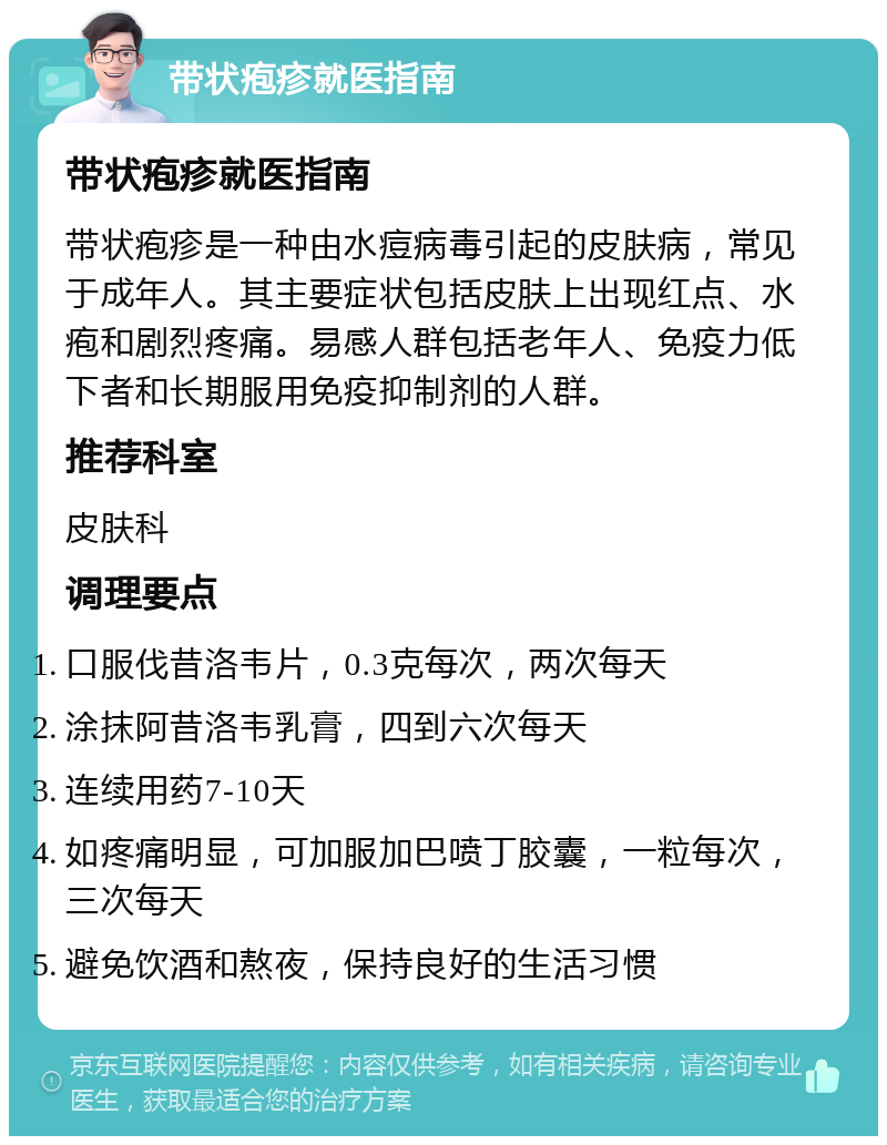 带状疱疹就医指南 带状疱疹就医指南 带状疱疹是一种由水痘病毒引起的皮肤病，常见于成年人。其主要症状包括皮肤上出现红点、水疱和剧烈疼痛。易感人群包括老年人、免疫力低下者和长期服用免疫抑制剂的人群。 推荐科室 皮肤科 调理要点 口服伐昔洛韦片，0.3克每次，两次每天 涂抹阿昔洛韦乳膏，四到六次每天 连续用药7-10天 如疼痛明显，可加服加巴喷丁胶囊，一粒每次，三次每天 避免饮酒和熬夜，保持良好的生活习惯