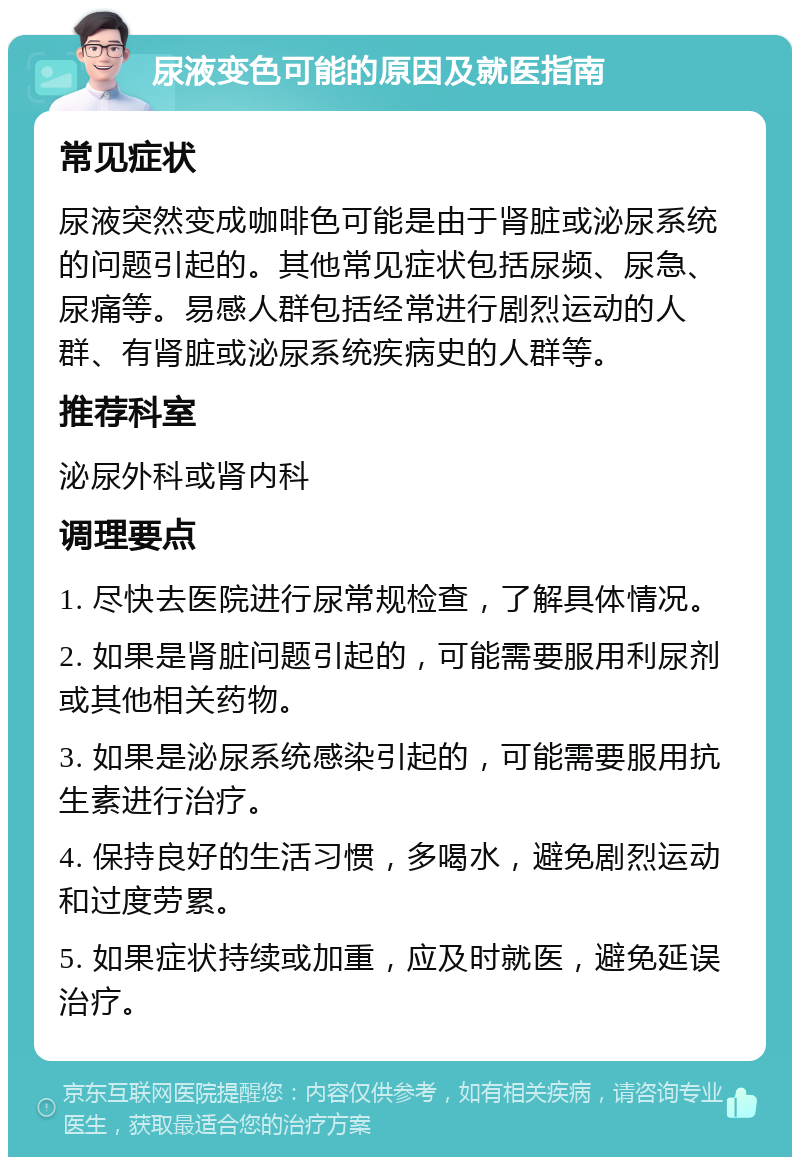 尿液变色可能的原因及就医指南 常见症状 尿液突然变成咖啡色可能是由于肾脏或泌尿系统的问题引起的。其他常见症状包括尿频、尿急、尿痛等。易感人群包括经常进行剧烈运动的人群、有肾脏或泌尿系统疾病史的人群等。 推荐科室 泌尿外科或肾内科 调理要点 1. 尽快去医院进行尿常规检查，了解具体情况。 2. 如果是肾脏问题引起的，可能需要服用利尿剂或其他相关药物。 3. 如果是泌尿系统感染引起的，可能需要服用抗生素进行治疗。 4. 保持良好的生活习惯，多喝水，避免剧烈运动和过度劳累。 5. 如果症状持续或加重，应及时就医，避免延误治疗。