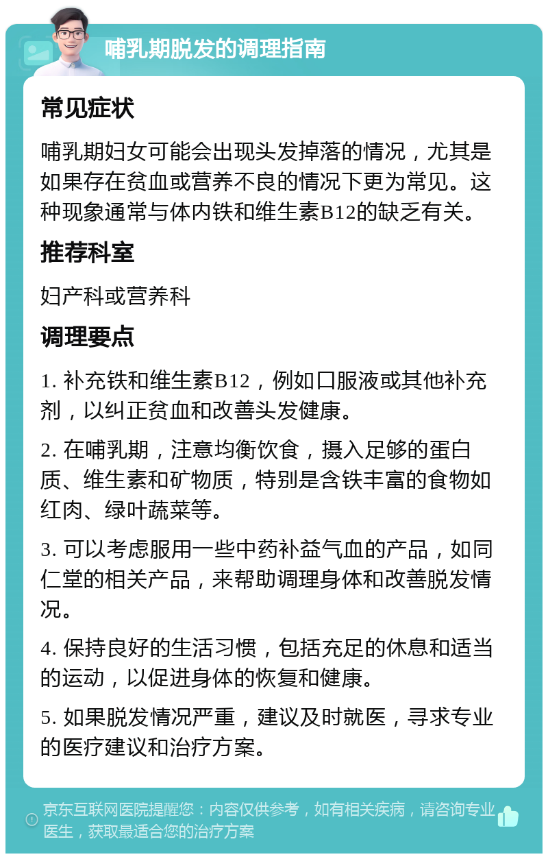 哺乳期脱发的调理指南 常见症状 哺乳期妇女可能会出现头发掉落的情况，尤其是如果存在贫血或营养不良的情况下更为常见。这种现象通常与体内铁和维生素B12的缺乏有关。 推荐科室 妇产科或营养科 调理要点 1. 补充铁和维生素B12，例如口服液或其他补充剂，以纠正贫血和改善头发健康。 2. 在哺乳期，注意均衡饮食，摄入足够的蛋白质、维生素和矿物质，特别是含铁丰富的食物如红肉、绿叶蔬菜等。 3. 可以考虑服用一些中药补益气血的产品，如同仁堂的相关产品，来帮助调理身体和改善脱发情况。 4. 保持良好的生活习惯，包括充足的休息和适当的运动，以促进身体的恢复和健康。 5. 如果脱发情况严重，建议及时就医，寻求专业的医疗建议和治疗方案。