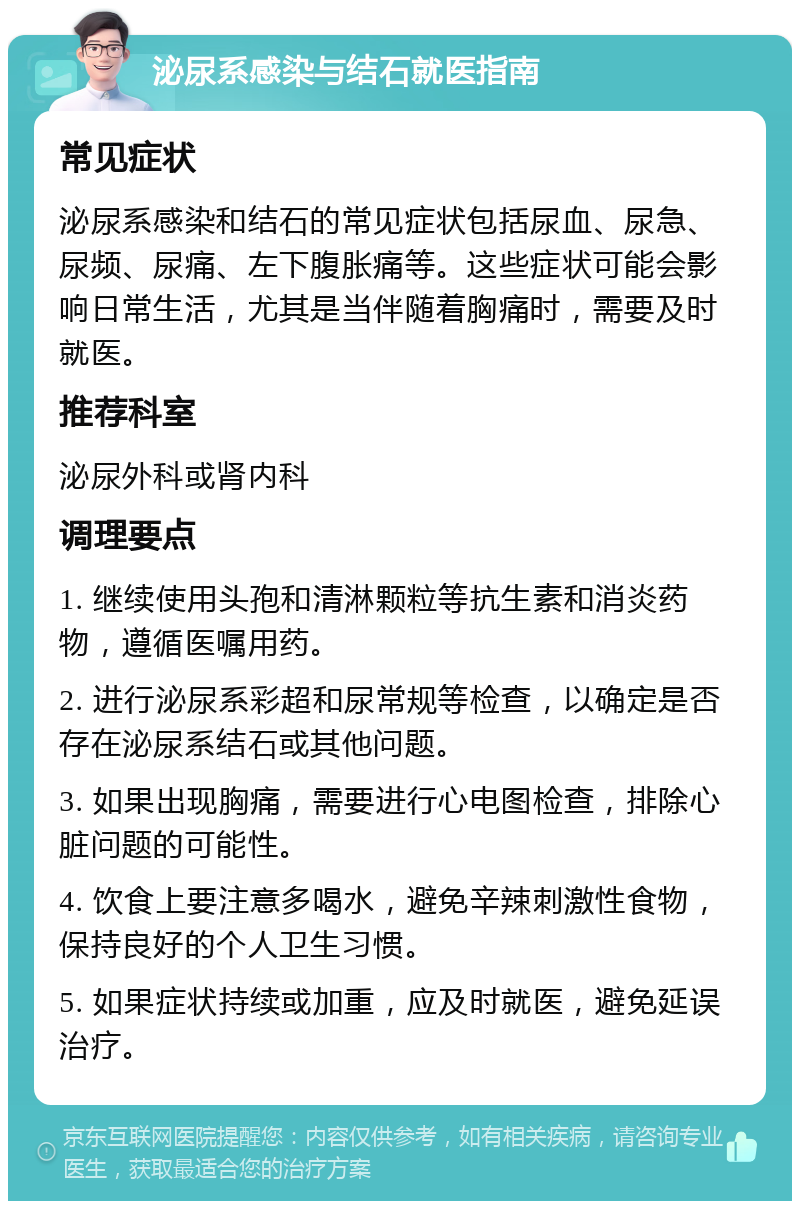 泌尿系感染与结石就医指南 常见症状 泌尿系感染和结石的常见症状包括尿血、尿急、尿频、尿痛、左下腹胀痛等。这些症状可能会影响日常生活，尤其是当伴随着胸痛时，需要及时就医。 推荐科室 泌尿外科或肾内科 调理要点 1. 继续使用头孢和清淋颗粒等抗生素和消炎药物，遵循医嘱用药。 2. 进行泌尿系彩超和尿常规等检查，以确定是否存在泌尿系结石或其他问题。 3. 如果出现胸痛，需要进行心电图检查，排除心脏问题的可能性。 4. 饮食上要注意多喝水，避免辛辣刺激性食物，保持良好的个人卫生习惯。 5. 如果症状持续或加重，应及时就医，避免延误治疗。