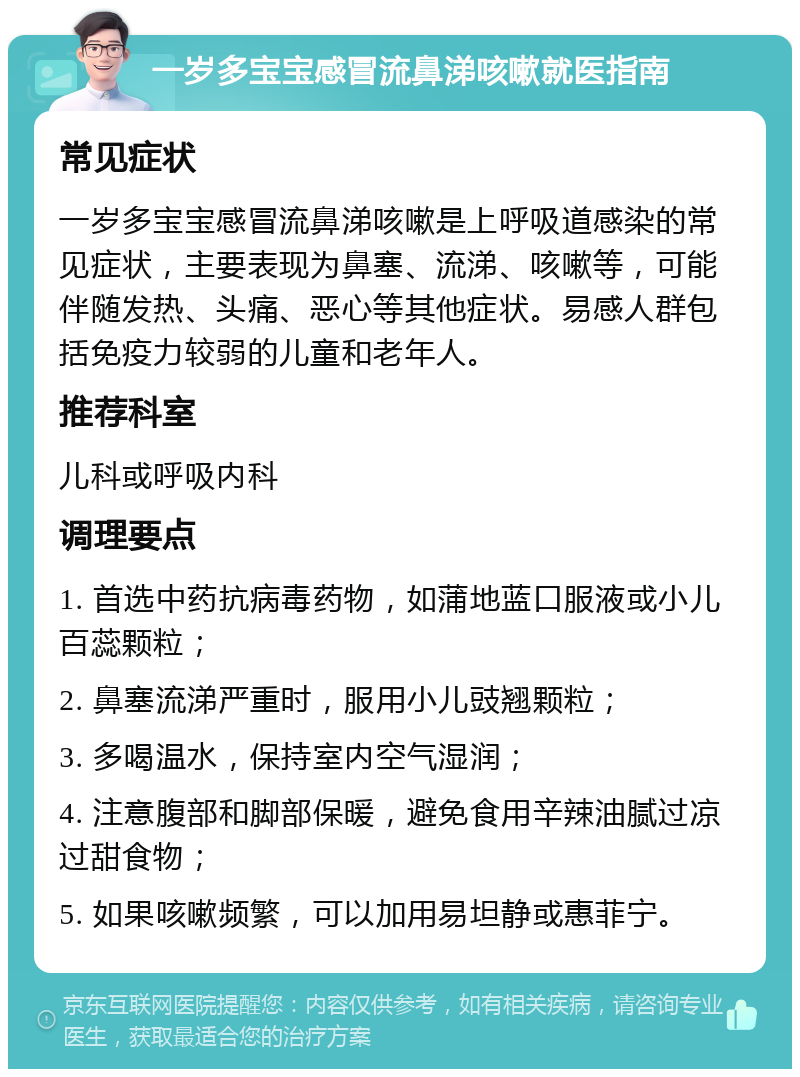 一岁多宝宝感冒流鼻涕咳嗽就医指南 常见症状 一岁多宝宝感冒流鼻涕咳嗽是上呼吸道感染的常见症状，主要表现为鼻塞、流涕、咳嗽等，可能伴随发热、头痛、恶心等其他症状。易感人群包括免疫力较弱的儿童和老年人。 推荐科室 儿科或呼吸内科 调理要点 1. 首选中药抗病毒药物，如蒲地蓝口服液或小儿百蕊颗粒； 2. 鼻塞流涕严重时，服用小儿豉翘颗粒； 3. 多喝温水，保持室内空气湿润； 4. 注意腹部和脚部保暖，避免食用辛辣油腻过凉过甜食物； 5. 如果咳嗽频繁，可以加用易坦静或惠菲宁。