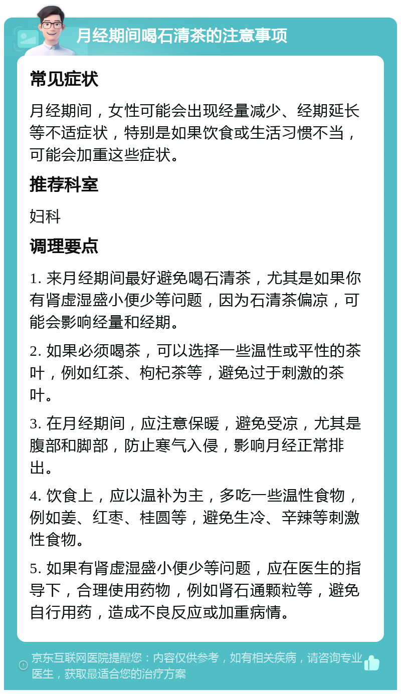 月经期间喝石清茶的注意事项 常见症状 月经期间，女性可能会出现经量减少、经期延长等不适症状，特别是如果饮食或生活习惯不当，可能会加重这些症状。 推荐科室 妇科 调理要点 1. 来月经期间最好避免喝石清茶，尤其是如果你有肾虚湿盛小便少等问题，因为石清茶偏凉，可能会影响经量和经期。 2. 如果必须喝茶，可以选择一些温性或平性的茶叶，例如红茶、枸杞茶等，避免过于刺激的茶叶。 3. 在月经期间，应注意保暖，避免受凉，尤其是腹部和脚部，防止寒气入侵，影响月经正常排出。 4. 饮食上，应以温补为主，多吃一些温性食物，例如姜、红枣、桂圆等，避免生冷、辛辣等刺激性食物。 5. 如果有肾虚湿盛小便少等问题，应在医生的指导下，合理使用药物，例如肾石通颗粒等，避免自行用药，造成不良反应或加重病情。