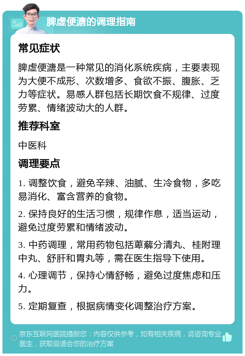 脾虚便溏的调理指南 常见症状 脾虚便溏是一种常见的消化系统疾病，主要表现为大便不成形、次数增多、食欲不振、腹胀、乏力等症状。易感人群包括长期饮食不规律、过度劳累、情绪波动大的人群。 推荐科室 中医科 调理要点 1. 调整饮食，避免辛辣、油腻、生冷食物，多吃易消化、富含营养的食物。 2. 保持良好的生活习惯，规律作息，适当运动，避免过度劳累和情绪波动。 3. 中药调理，常用药物包括萆薢分清丸、桂附理中丸、舒肝和胃丸等，需在医生指导下使用。 4. 心理调节，保持心情舒畅，避免过度焦虑和压力。 5. 定期复查，根据病情变化调整治疗方案。