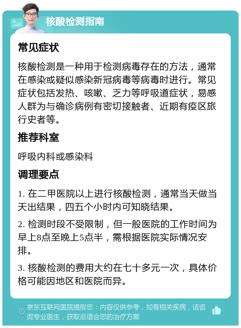 核酸检测指南 常见症状 核酸检测是一种用于检测病毒存在的方法，通常在感染或疑似感染新冠病毒等病毒时进行。常见症状包括发热、咳嗽、乏力等呼吸道症状，易感人群为与确诊病例有密切接触者、近期有疫区旅行史者等。 推荐科室 呼吸内科或感染科 调理要点 1. 在二甲医院以上进行核酸检测，通常当天做当天出结果，四五个小时内可知晓结果。 2. 检测时段不受限制，但一般医院的工作时间为早上8点至晚上5点半，需根据医院实际情况安排。 3. 核酸检测的费用大约在七十多元一次，具体价格可能因地区和医院而异。