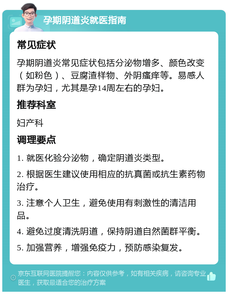 孕期阴道炎就医指南 常见症状 孕期阴道炎常见症状包括分泌物增多、颜色改变（如粉色）、豆腐渣样物、外阴瘙痒等。易感人群为孕妇，尤其是孕14周左右的孕妇。 推荐科室 妇产科 调理要点 1. 就医化验分泌物，确定阴道炎类型。 2. 根据医生建议使用相应的抗真菌或抗生素药物治疗。 3. 注意个人卫生，避免使用有刺激性的清洁用品。 4. 避免过度清洗阴道，保持阴道自然菌群平衡。 5. 加强营养，增强免疫力，预防感染复发。