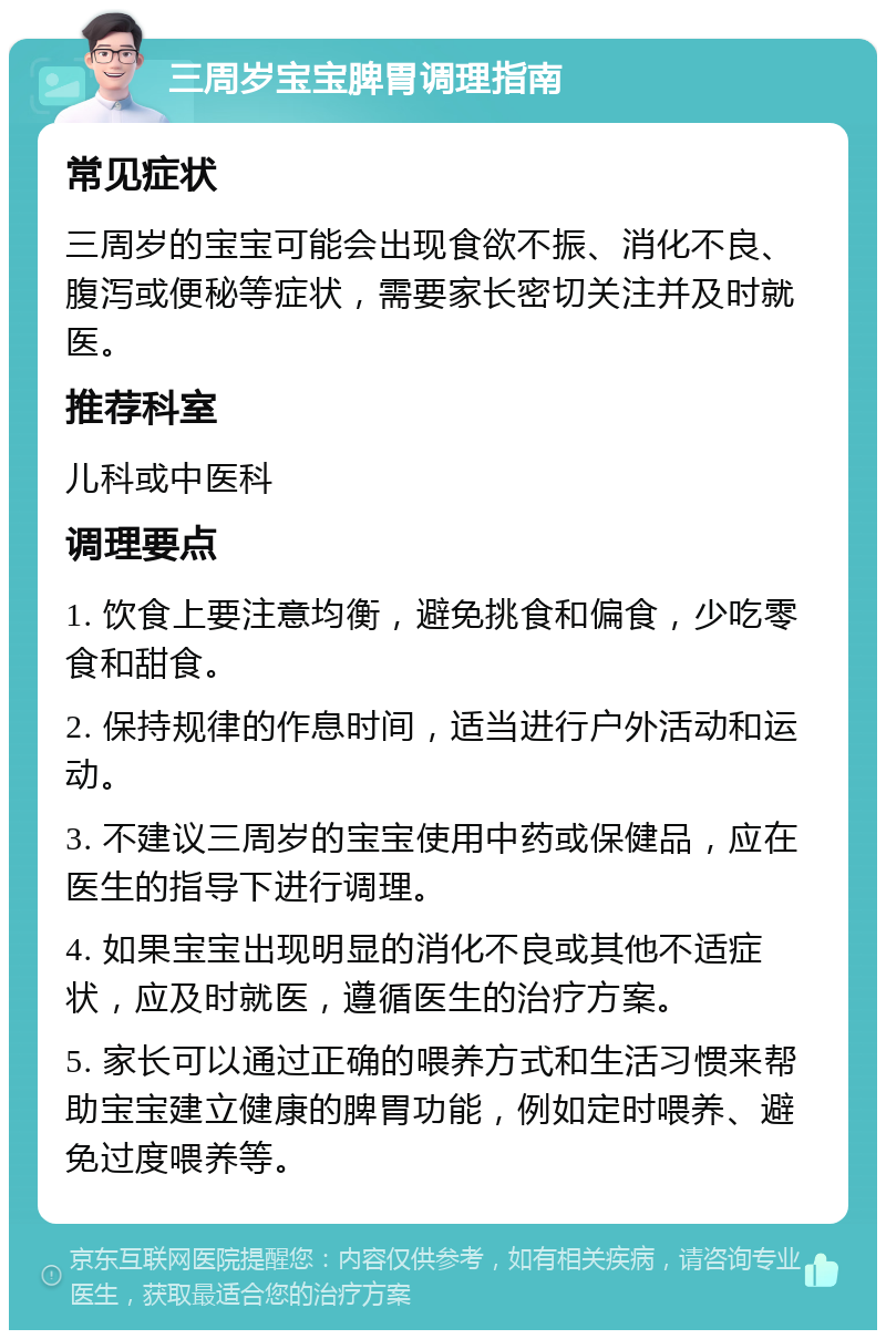 三周岁宝宝脾胃调理指南 常见症状 三周岁的宝宝可能会出现食欲不振、消化不良、腹泻或便秘等症状，需要家长密切关注并及时就医。 推荐科室 儿科或中医科 调理要点 1. 饮食上要注意均衡，避免挑食和偏食，少吃零食和甜食。 2. 保持规律的作息时间，适当进行户外活动和运动。 3. 不建议三周岁的宝宝使用中药或保健品，应在医生的指导下进行调理。 4. 如果宝宝出现明显的消化不良或其他不适症状，应及时就医，遵循医生的治疗方案。 5. 家长可以通过正确的喂养方式和生活习惯来帮助宝宝建立健康的脾胃功能，例如定时喂养、避免过度喂养等。