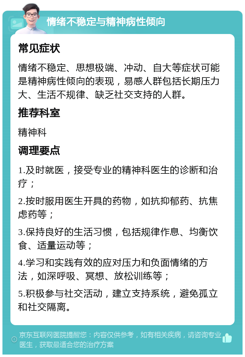 情绪不稳定与精神病性倾向 常见症状 情绪不稳定、思想极端、冲动、自大等症状可能是精神病性倾向的表现，易感人群包括长期压力大、生活不规律、缺乏社交支持的人群。 推荐科室 精神科 调理要点 1.及时就医，接受专业的精神科医生的诊断和治疗； 2.按时服用医生开具的药物，如抗抑郁药、抗焦虑药等； 3.保持良好的生活习惯，包括规律作息、均衡饮食、适量运动等； 4.学习和实践有效的应对压力和负面情绪的方法，如深呼吸、冥想、放松训练等； 5.积极参与社交活动，建立支持系统，避免孤立和社交隔离。