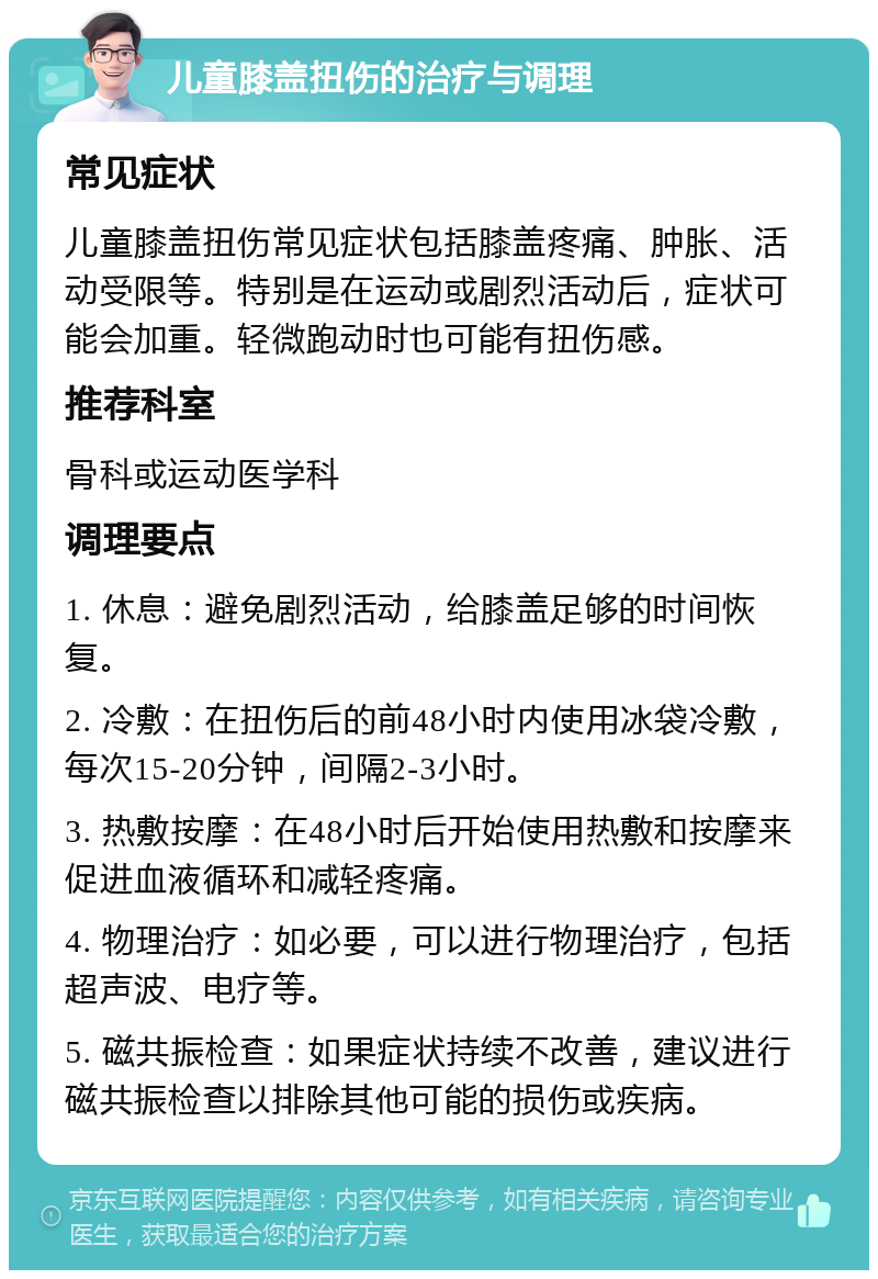 儿童膝盖扭伤的治疗与调理 常见症状 儿童膝盖扭伤常见症状包括膝盖疼痛、肿胀、活动受限等。特别是在运动或剧烈活动后，症状可能会加重。轻微跑动时也可能有扭伤感。 推荐科室 骨科或运动医学科 调理要点 1. 休息：避免剧烈活动，给膝盖足够的时间恢复。 2. 冷敷：在扭伤后的前48小时内使用冰袋冷敷，每次15-20分钟，间隔2-3小时。 3. 热敷按摩：在48小时后开始使用热敷和按摩来促进血液循环和减轻疼痛。 4. 物理治疗：如必要，可以进行物理治疗，包括超声波、电疗等。 5. 磁共振检查：如果症状持续不改善，建议进行磁共振检查以排除其他可能的损伤或疾病。