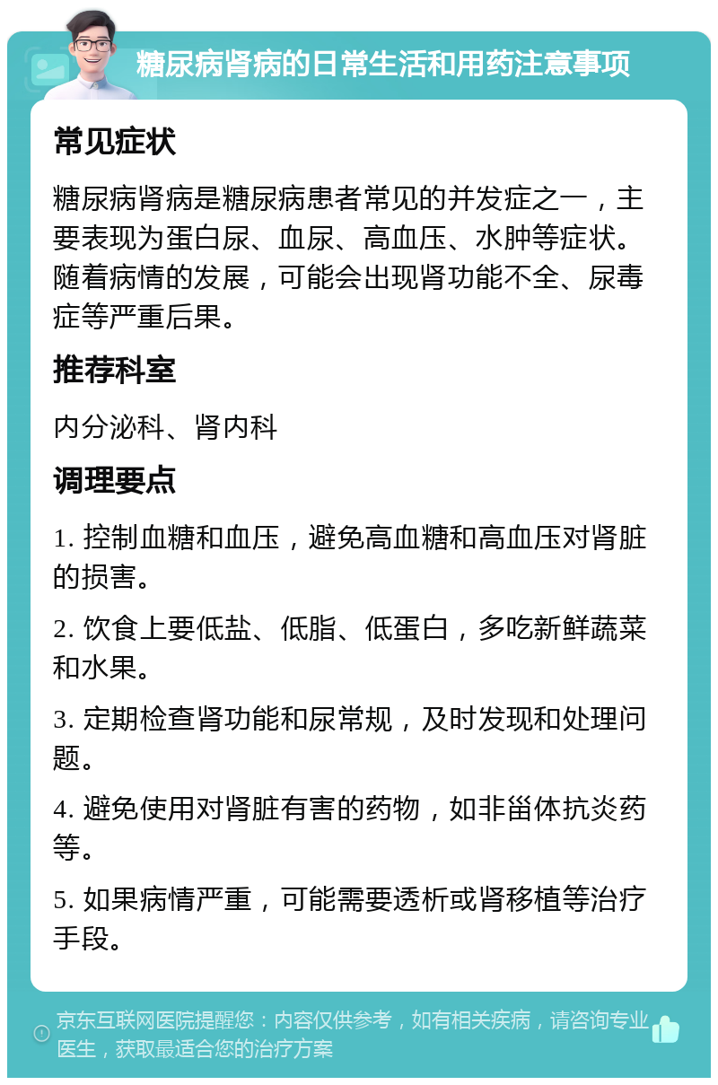 糖尿病肾病的日常生活和用药注意事项 常见症状 糖尿病肾病是糖尿病患者常见的并发症之一，主要表现为蛋白尿、血尿、高血压、水肿等症状。随着病情的发展，可能会出现肾功能不全、尿毒症等严重后果。 推荐科室 内分泌科、肾内科 调理要点 1. 控制血糖和血压，避免高血糖和高血压对肾脏的损害。 2. 饮食上要低盐、低脂、低蛋白，多吃新鲜蔬菜和水果。 3. 定期检查肾功能和尿常规，及时发现和处理问题。 4. 避免使用对肾脏有害的药物，如非甾体抗炎药等。 5. 如果病情严重，可能需要透析或肾移植等治疗手段。