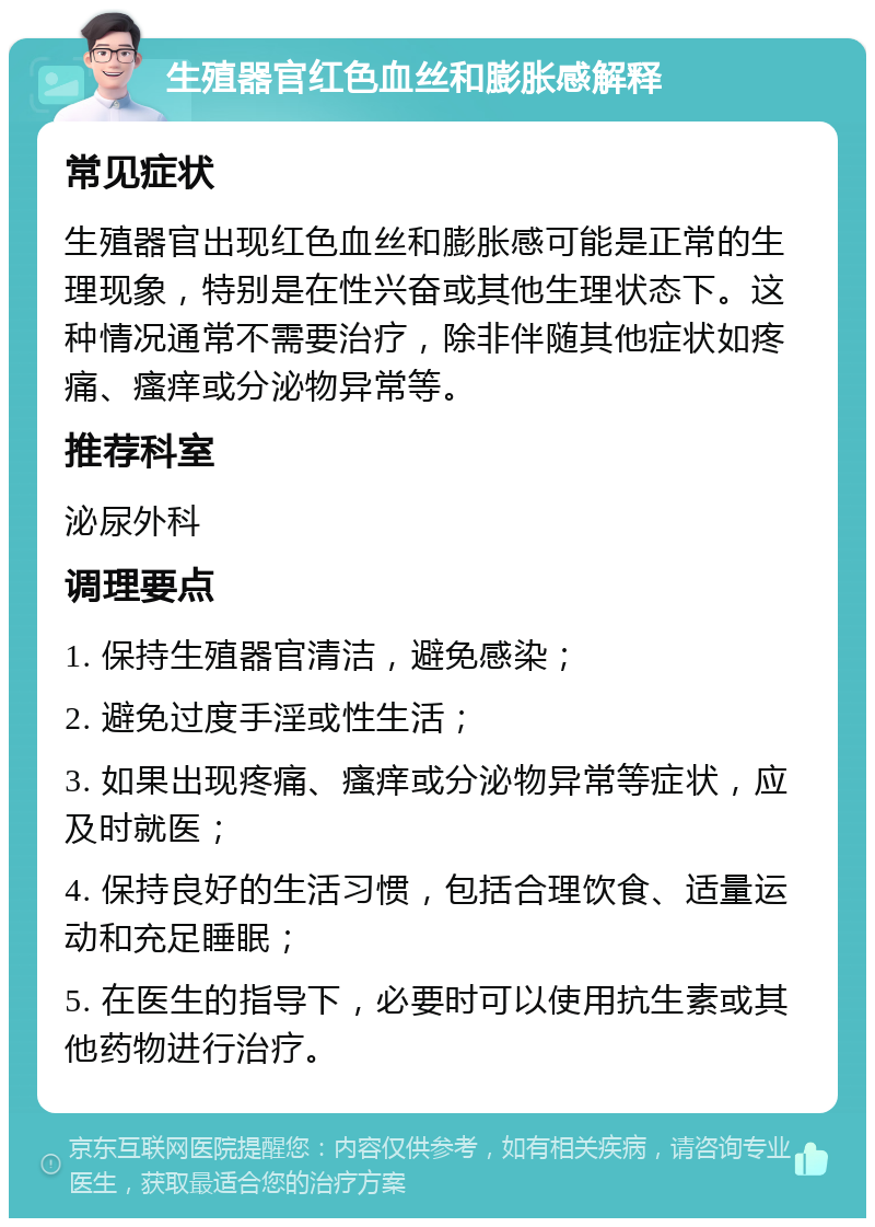 生殖器官红色血丝和膨胀感解释 常见症状 生殖器官出现红色血丝和膨胀感可能是正常的生理现象，特别是在性兴奋或其他生理状态下。这种情况通常不需要治疗，除非伴随其他症状如疼痛、瘙痒或分泌物异常等。 推荐科室 泌尿外科 调理要点 1. 保持生殖器官清洁，避免感染； 2. 避免过度手淫或性生活； 3. 如果出现疼痛、瘙痒或分泌物异常等症状，应及时就医； 4. 保持良好的生活习惯，包括合理饮食、适量运动和充足睡眠； 5. 在医生的指导下，必要时可以使用抗生素或其他药物进行治疗。