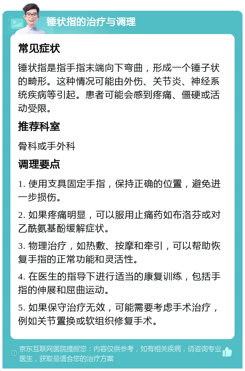 锤状指的治疗与调理 常见症状 锤状指是指手指末端向下弯曲，形成一个锤子状的畸形。这种情况可能由外伤、关节炎、神经系统疾病等引起。患者可能会感到疼痛、僵硬或活动受限。 推荐科室 骨科或手外科 调理要点 1. 使用支具固定手指，保持正确的位置，避免进一步损伤。 2. 如果疼痛明显，可以服用止痛药如布洛芬或对乙酰氨基酚缓解症状。 3. 物理治疗，如热敷、按摩和牵引，可以帮助恢复手指的正常功能和灵活性。 4. 在医生的指导下进行适当的康复训练，包括手指的伸展和屈曲运动。 5. 如果保守治疗无效，可能需要考虑手术治疗，例如关节置换或软组织修复手术。