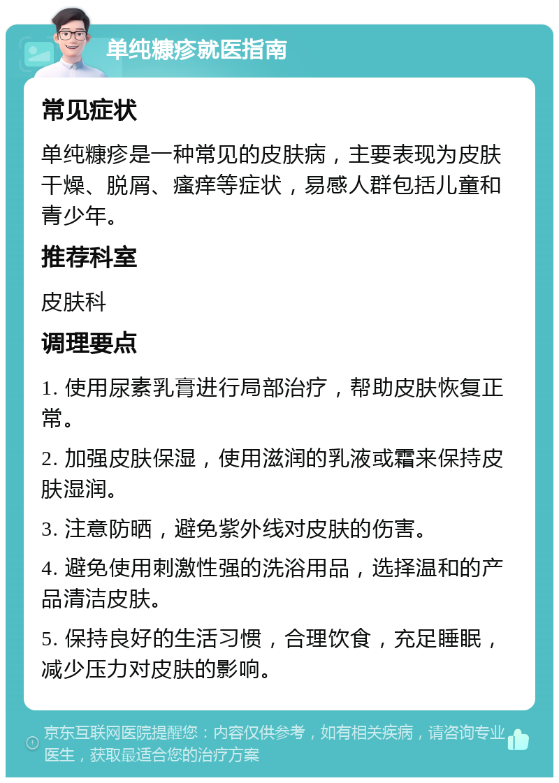 单纯糠疹就医指南 常见症状 单纯糠疹是一种常见的皮肤病，主要表现为皮肤干燥、脱屑、瘙痒等症状，易感人群包括儿童和青少年。 推荐科室 皮肤科 调理要点 1. 使用尿素乳膏进行局部治疗，帮助皮肤恢复正常。 2. 加强皮肤保湿，使用滋润的乳液或霜来保持皮肤湿润。 3. 注意防晒，避免紫外线对皮肤的伤害。 4. 避免使用刺激性强的洗浴用品，选择温和的产品清洁皮肤。 5. 保持良好的生活习惯，合理饮食，充足睡眠，减少压力对皮肤的影响。