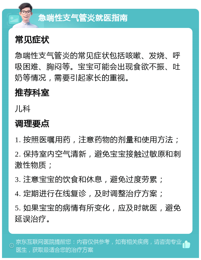 急喘性支气管炎就医指南 常见症状 急喘性支气管炎的常见症状包括咳嗽、发烧、呼吸困难、胸闷等。宝宝可能会出现食欲不振、吐奶等情况，需要引起家长的重视。 推荐科室 儿科 调理要点 1. 按照医嘱用药，注意药物的剂量和使用方法； 2. 保持室内空气清新，避免宝宝接触过敏原和刺激性物质； 3. 注意宝宝的饮食和休息，避免过度劳累； 4. 定期进行在线复诊，及时调整治疗方案； 5. 如果宝宝的病情有所变化，应及时就医，避免延误治疗。