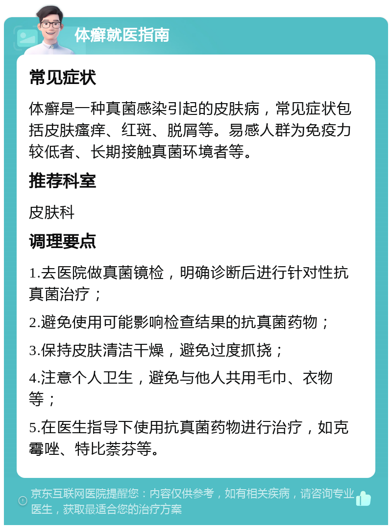 体癣就医指南 常见症状 体癣是一种真菌感染引起的皮肤病，常见症状包括皮肤瘙痒、红斑、脱屑等。易感人群为免疫力较低者、长期接触真菌环境者等。 推荐科室 皮肤科 调理要点 1.去医院做真菌镜检，明确诊断后进行针对性抗真菌治疗； 2.避免使用可能影响检查结果的抗真菌药物； 3.保持皮肤清洁干燥，避免过度抓挠； 4.注意个人卫生，避免与他人共用毛巾、衣物等； 5.在医生指导下使用抗真菌药物进行治疗，如克霉唑、特比萘芬等。