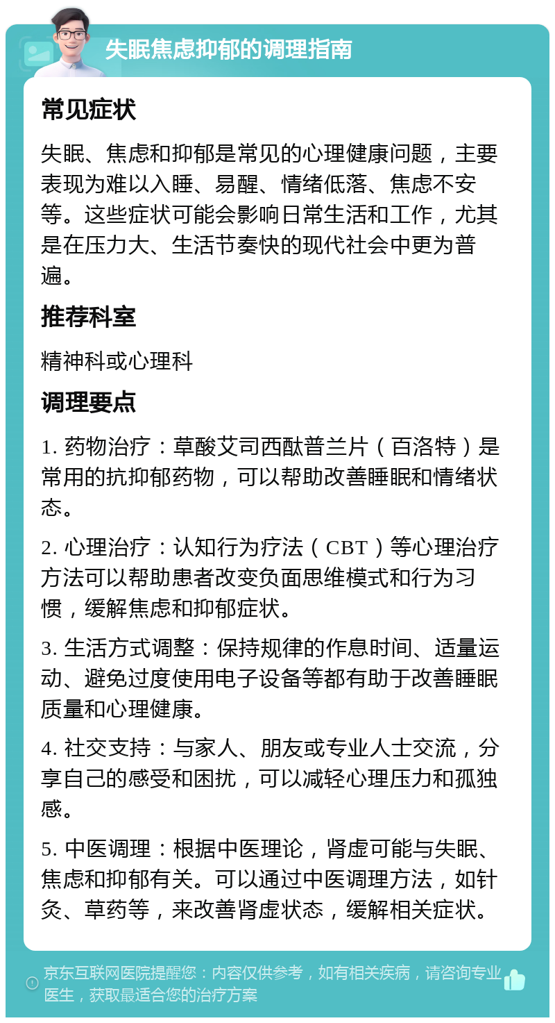 失眠焦虑抑郁的调理指南 常见症状 失眠、焦虑和抑郁是常见的心理健康问题，主要表现为难以入睡、易醒、情绪低落、焦虑不安等。这些症状可能会影响日常生活和工作，尤其是在压力大、生活节奏快的现代社会中更为普遍。 推荐科室 精神科或心理科 调理要点 1. 药物治疗：草酸艾司西酞普兰片（百洛特）是常用的抗抑郁药物，可以帮助改善睡眠和情绪状态。 2. 心理治疗：认知行为疗法（CBT）等心理治疗方法可以帮助患者改变负面思维模式和行为习惯，缓解焦虑和抑郁症状。 3. 生活方式调整：保持规律的作息时间、适量运动、避免过度使用电子设备等都有助于改善睡眠质量和心理健康。 4. 社交支持：与家人、朋友或专业人士交流，分享自己的感受和困扰，可以减轻心理压力和孤独感。 5. 中医调理：根据中医理论，肾虚可能与失眠、焦虑和抑郁有关。可以通过中医调理方法，如针灸、草药等，来改善肾虚状态，缓解相关症状。