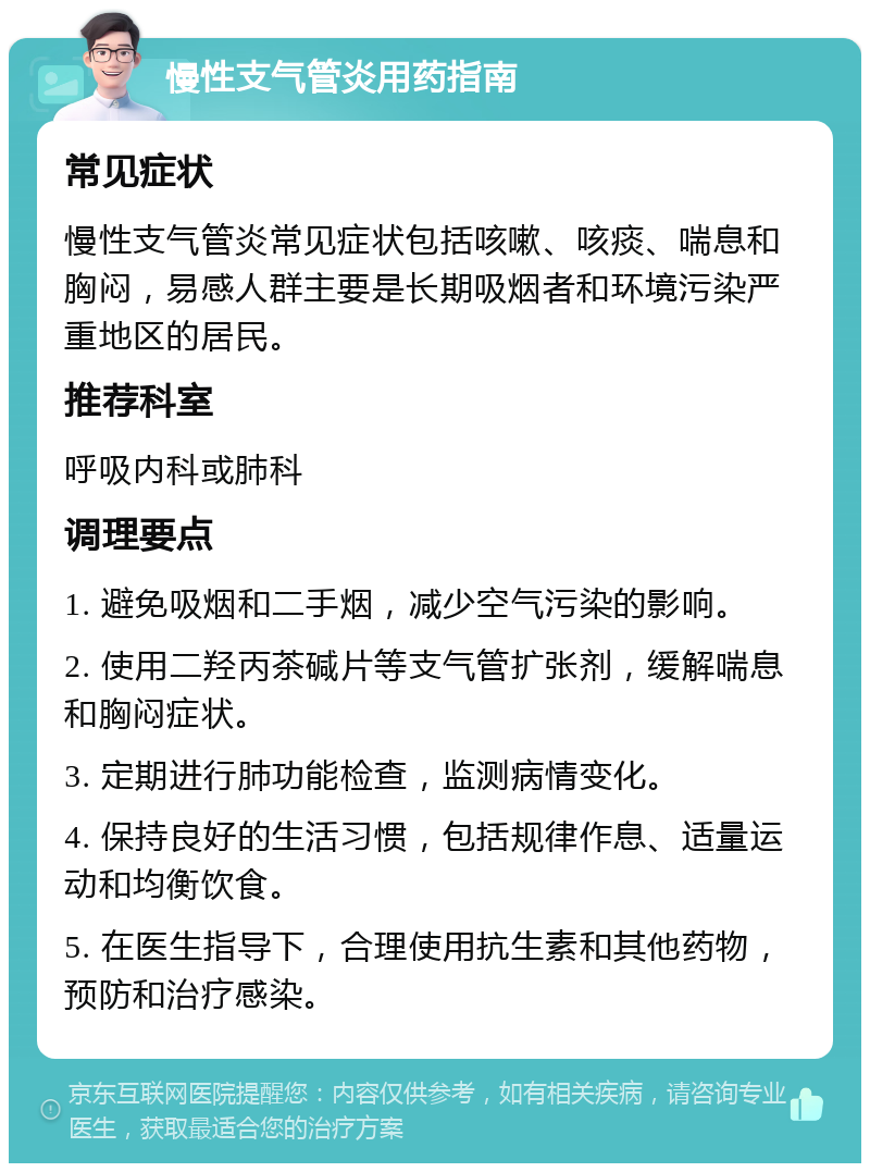 慢性支气管炎用药指南 常见症状 慢性支气管炎常见症状包括咳嗽、咳痰、喘息和胸闷，易感人群主要是长期吸烟者和环境污染严重地区的居民。 推荐科室 呼吸内科或肺科 调理要点 1. 避免吸烟和二手烟，减少空气污染的影响。 2. 使用二羟丙茶碱片等支气管扩张剂，缓解喘息和胸闷症状。 3. 定期进行肺功能检查，监测病情变化。 4. 保持良好的生活习惯，包括规律作息、适量运动和均衡饮食。 5. 在医生指导下，合理使用抗生素和其他药物，预防和治疗感染。