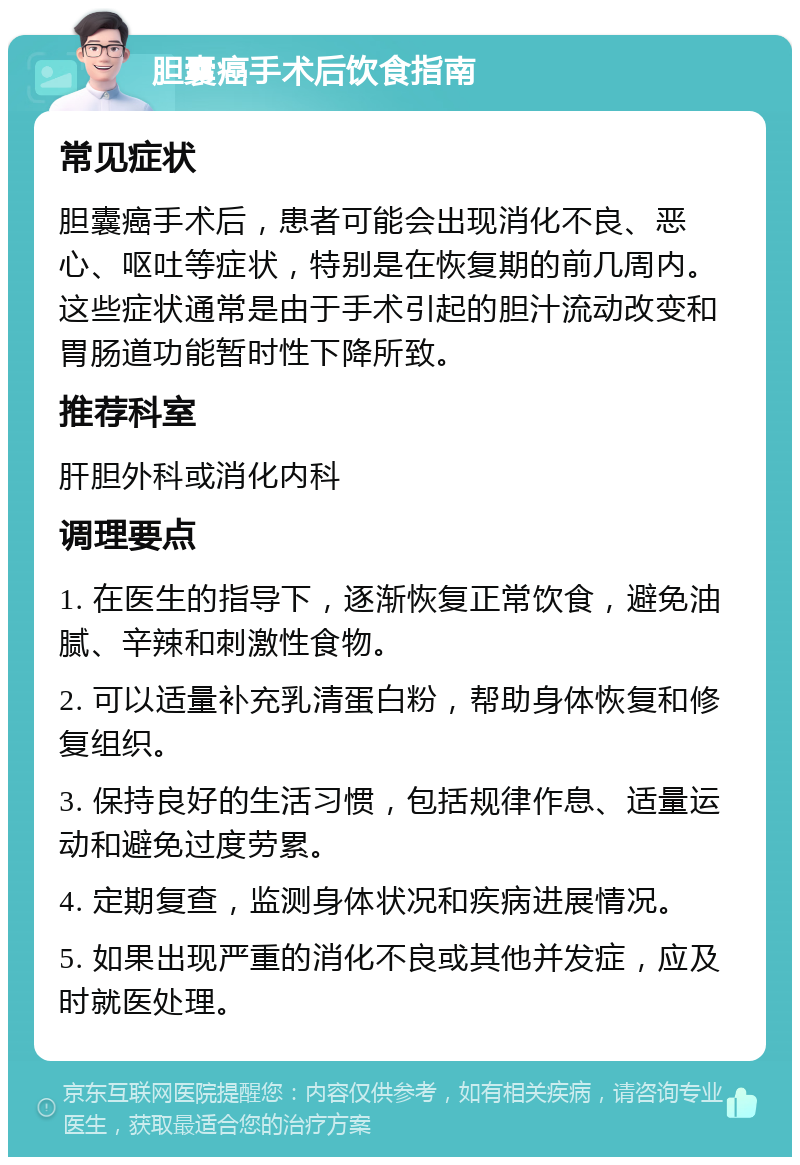 胆囊癌手术后饮食指南 常见症状 胆囊癌手术后，患者可能会出现消化不良、恶心、呕吐等症状，特别是在恢复期的前几周内。这些症状通常是由于手术引起的胆汁流动改变和胃肠道功能暂时性下降所致。 推荐科室 肝胆外科或消化内科 调理要点 1. 在医生的指导下，逐渐恢复正常饮食，避免油腻、辛辣和刺激性食物。 2. 可以适量补充乳清蛋白粉，帮助身体恢复和修复组织。 3. 保持良好的生活习惯，包括规律作息、适量运动和避免过度劳累。 4. 定期复查，监测身体状况和疾病进展情况。 5. 如果出现严重的消化不良或其他并发症，应及时就医处理。