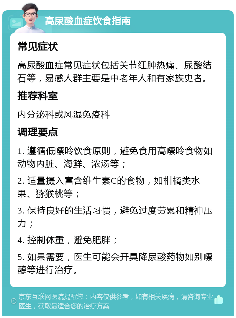 高尿酸血症饮食指南 常见症状 高尿酸血症常见症状包括关节红肿热痛、尿酸结石等，易感人群主要是中老年人和有家族史者。 推荐科室 内分泌科或风湿免疫科 调理要点 1. 遵循低嘌呤饮食原则，避免食用高嘌呤食物如动物内脏、海鲜、浓汤等； 2. 适量摄入富含维生素C的食物，如柑橘类水果、猕猴桃等； 3. 保持良好的生活习惯，避免过度劳累和精神压力； 4. 控制体重，避免肥胖； 5. 如果需要，医生可能会开具降尿酸药物如别嘌醇等进行治疗。