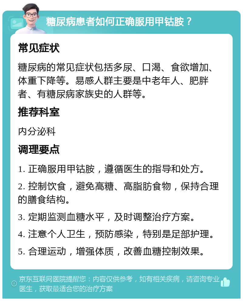 糖尿病患者如何正确服用甲钴胺？ 常见症状 糖尿病的常见症状包括多尿、口渴、食欲增加、体重下降等。易感人群主要是中老年人、肥胖者、有糖尿病家族史的人群等。 推荐科室 内分泌科 调理要点 1. 正确服用甲钴胺，遵循医生的指导和处方。 2. 控制饮食，避免高糖、高脂肪食物，保持合理的膳食结构。 3. 定期监测血糖水平，及时调整治疗方案。 4. 注意个人卫生，预防感染，特别是足部护理。 5. 合理运动，增强体质，改善血糖控制效果。