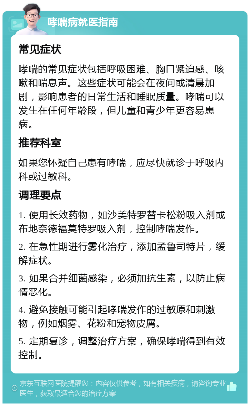 哮喘病就医指南 常见症状 哮喘的常见症状包括呼吸困难、胸口紧迫感、咳嗽和喘息声。这些症状可能会在夜间或清晨加剧，影响患者的日常生活和睡眠质量。哮喘可以发生在任何年龄段，但儿童和青少年更容易患病。 推荐科室 如果您怀疑自己患有哮喘，应尽快就诊于呼吸内科或过敏科。 调理要点 1. 使用长效药物，如沙美特罗替卡松粉吸入剂或布地奈德福莫特罗吸入剂，控制哮喘发作。 2. 在急性期进行雾化治疗，添加孟鲁司特片，缓解症状。 3. 如果合并细菌感染，必须加抗生素，以防止病情恶化。 4. 避免接触可能引起哮喘发作的过敏原和刺激物，例如烟雾、花粉和宠物皮屑。 5. 定期复诊，调整治疗方案，确保哮喘得到有效控制。