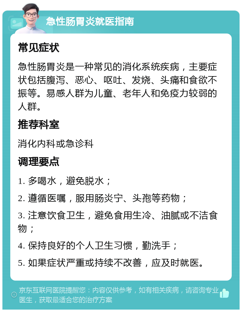 急性肠胃炎就医指南 常见症状 急性肠胃炎是一种常见的消化系统疾病，主要症状包括腹泻、恶心、呕吐、发烧、头痛和食欲不振等。易感人群为儿童、老年人和免疫力较弱的人群。 推荐科室 消化内科或急诊科 调理要点 1. 多喝水，避免脱水； 2. 遵循医嘱，服用肠炎宁、头孢等药物； 3. 注意饮食卫生，避免食用生冷、油腻或不洁食物； 4. 保持良好的个人卫生习惯，勤洗手； 5. 如果症状严重或持续不改善，应及时就医。