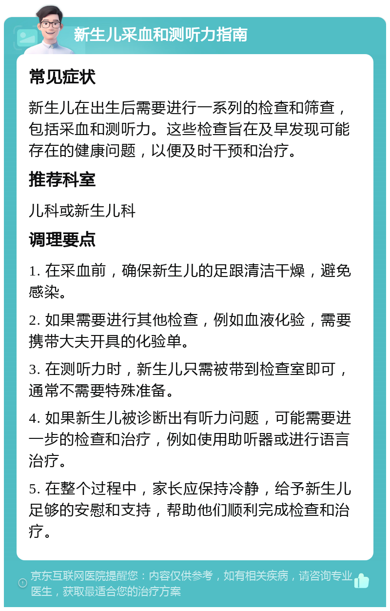 新生儿采血和测听力指南 常见症状 新生儿在出生后需要进行一系列的检查和筛查，包括采血和测听力。这些检查旨在及早发现可能存在的健康问题，以便及时干预和治疗。 推荐科室 儿科或新生儿科 调理要点 1. 在采血前，确保新生儿的足跟清洁干燥，避免感染。 2. 如果需要进行其他检查，例如血液化验，需要携带大夫开具的化验单。 3. 在测听力时，新生儿只需被带到检查室即可，通常不需要特殊准备。 4. 如果新生儿被诊断出有听力问题，可能需要进一步的检查和治疗，例如使用助听器或进行语言治疗。 5. 在整个过程中，家长应保持冷静，给予新生儿足够的安慰和支持，帮助他们顺利完成检查和治疗。