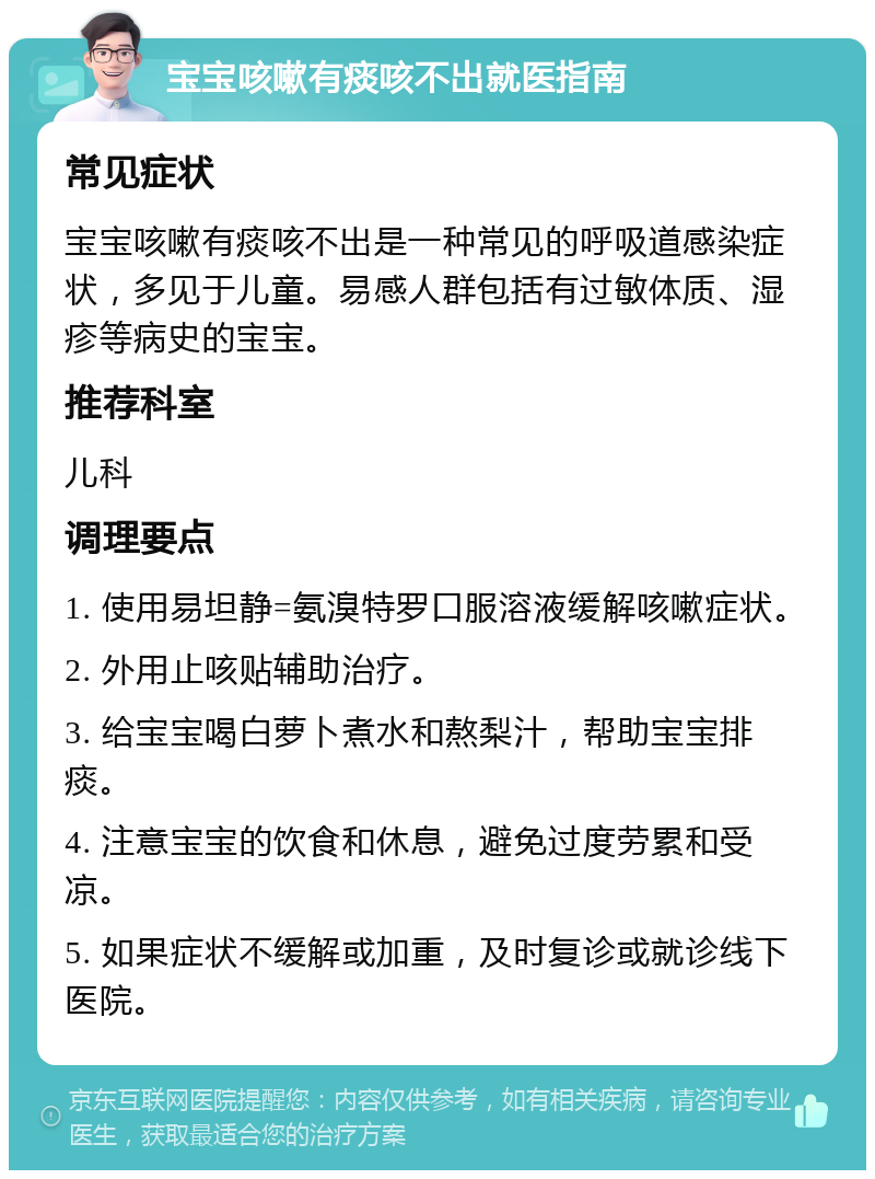 宝宝咳嗽有痰咳不出就医指南 常见症状 宝宝咳嗽有痰咳不出是一种常见的呼吸道感染症状，多见于儿童。易感人群包括有过敏体质、湿疹等病史的宝宝。 推荐科室 儿科 调理要点 1. 使用易坦静=氨溴特罗口服溶液缓解咳嗽症状。 2. 外用止咳贴辅助治疗。 3. 给宝宝喝白萝卜煮水和熬梨汁，帮助宝宝排痰。 4. 注意宝宝的饮食和休息，避免过度劳累和受凉。 5. 如果症状不缓解或加重，及时复诊或就诊线下医院。