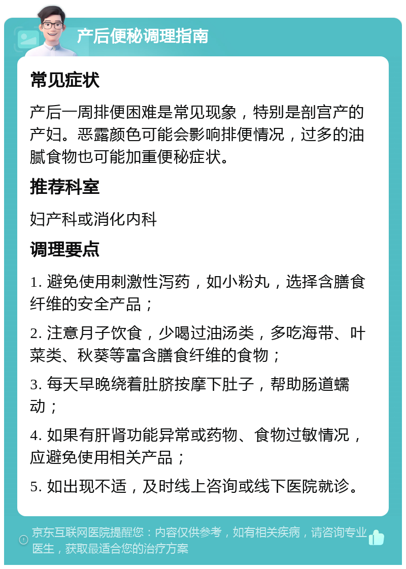 产后便秘调理指南 常见症状 产后一周排便困难是常见现象，特别是剖宫产的产妇。恶露颜色可能会影响排便情况，过多的油腻食物也可能加重便秘症状。 推荐科室 妇产科或消化内科 调理要点 1. 避免使用刺激性泻药，如小粉丸，选择含膳食纤维的安全产品； 2. 注意月子饮食，少喝过油汤类，多吃海带、叶菜类、秋葵等富含膳食纤维的食物； 3. 每天早晚绕着肚脐按摩下肚子，帮助肠道蠕动； 4. 如果有肝肾功能异常或药物、食物过敏情况，应避免使用相关产品； 5. 如出现不适，及时线上咨询或线下医院就诊。