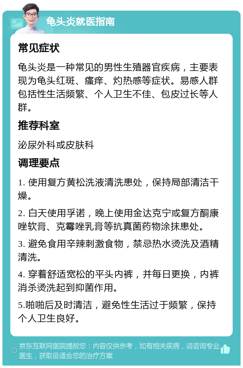 龟头炎就医指南 常见症状 龟头炎是一种常见的男性生殖器官疾病，主要表现为龟头红斑、瘙痒、灼热感等症状。易感人群包括性生活频繁、个人卫生不佳、包皮过长等人群。 推荐科室 泌尿外科或皮肤科 调理要点 1. 使用复方黄松洗液清洗患处，保持局部清洁干燥。 2. 白天使用孚诺，晚上使用金达克宁或复方酮康唑软膏、克霉唑乳膏等抗真菌药物涂抹患处。 3. 避免食用辛辣刺激食物，禁忌热水烫洗及酒精清洗。 4. 穿着舒适宽松的平头内裤，并每日更换，内裤消杀烫洗起到抑菌作用。 5.啪啪后及时清洁，避免性生活过于频繁，保持个人卫生良好。