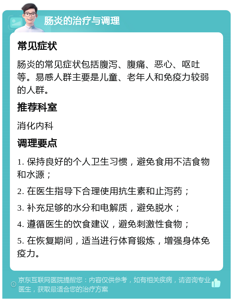 肠炎的治疗与调理 常见症状 肠炎的常见症状包括腹泻、腹痛、恶心、呕吐等。易感人群主要是儿童、老年人和免疫力较弱的人群。 推荐科室 消化内科 调理要点 1. 保持良好的个人卫生习惯，避免食用不洁食物和水源； 2. 在医生指导下合理使用抗生素和止泻药； 3. 补充足够的水分和电解质，避免脱水； 4. 遵循医生的饮食建议，避免刺激性食物； 5. 在恢复期间，适当进行体育锻炼，增强身体免疫力。