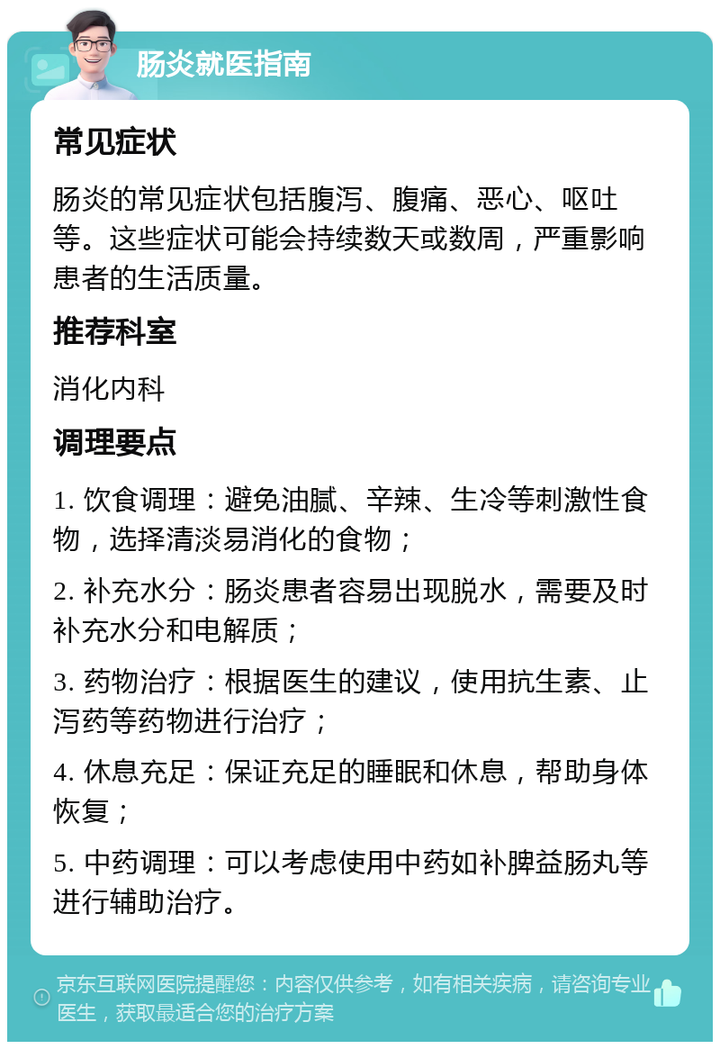 肠炎就医指南 常见症状 肠炎的常见症状包括腹泻、腹痛、恶心、呕吐等。这些症状可能会持续数天或数周，严重影响患者的生活质量。 推荐科室 消化内科 调理要点 1. 饮食调理：避免油腻、辛辣、生冷等刺激性食物，选择清淡易消化的食物； 2. 补充水分：肠炎患者容易出现脱水，需要及时补充水分和电解质； 3. 药物治疗：根据医生的建议，使用抗生素、止泻药等药物进行治疗； 4. 休息充足：保证充足的睡眠和休息，帮助身体恢复； 5. 中药调理：可以考虑使用中药如补脾益肠丸等进行辅助治疗。