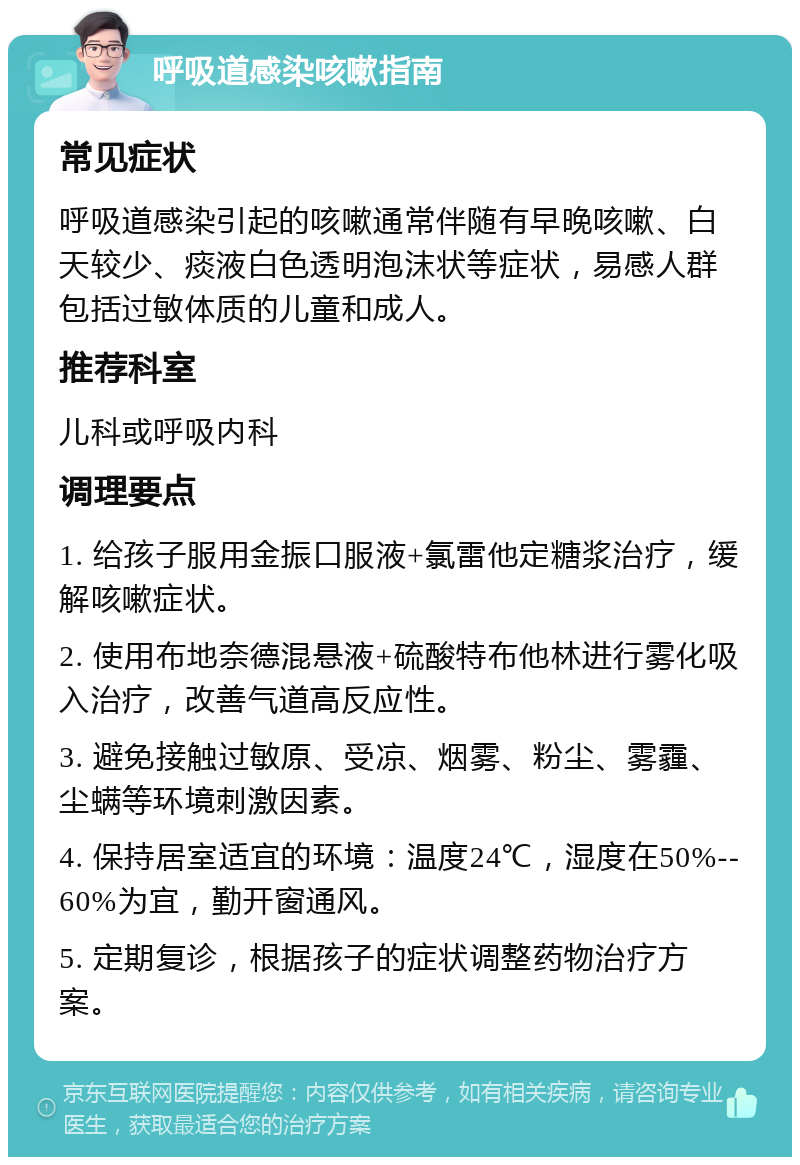 呼吸道感染咳嗽指南 常见症状 呼吸道感染引起的咳嗽通常伴随有早晚咳嗽、白天较少、痰液白色透明泡沫状等症状，易感人群包括过敏体质的儿童和成人。 推荐科室 儿科或呼吸内科 调理要点 1. 给孩子服用金振口服液+氯雷他定糖浆治疗，缓解咳嗽症状。 2. 使用布地奈德混悬液+硫酸特布他林进行雾化吸入治疗，改善气道高反应性。 3. 避免接触过敏原、受凉、烟雾、粉尘、雾霾、尘螨等环境刺激因素。 4. 保持居室适宜的环境：温度24℃，湿度在50%--60%为宜，勤开窗通风。 5. 定期复诊，根据孩子的症状调整药物治疗方案。