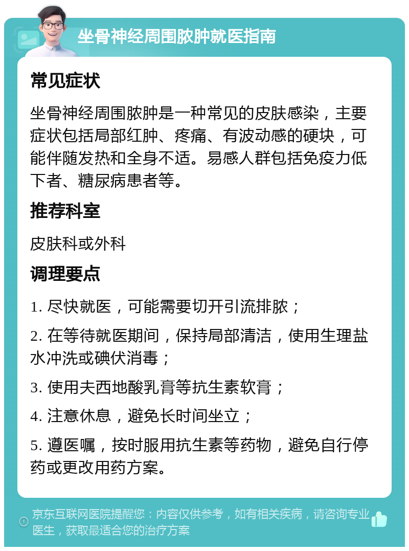 坐骨神经周围脓肿就医指南 常见症状 坐骨神经周围脓肿是一种常见的皮肤感染，主要症状包括局部红肿、疼痛、有波动感的硬块，可能伴随发热和全身不适。易感人群包括免疫力低下者、糖尿病患者等。 推荐科室 皮肤科或外科 调理要点 1. 尽快就医，可能需要切开引流排脓； 2. 在等待就医期间，保持局部清洁，使用生理盐水冲洗或碘伏消毒； 3. 使用夫西地酸乳膏等抗生素软膏； 4. 注意休息，避免长时间坐立； 5. 遵医嘱，按时服用抗生素等药物，避免自行停药或更改用药方案。