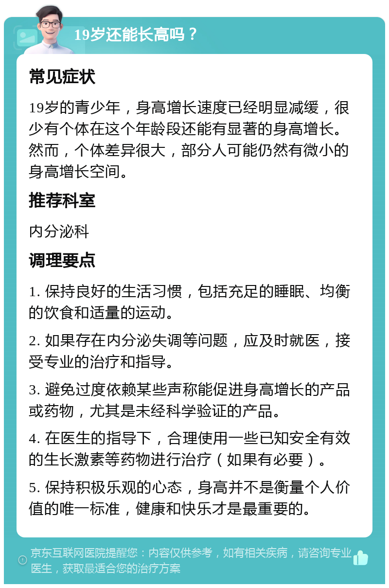 19岁还能长高吗？ 常见症状 19岁的青少年，身高增长速度已经明显减缓，很少有个体在这个年龄段还能有显著的身高增长。然而，个体差异很大，部分人可能仍然有微小的身高增长空间。 推荐科室 内分泌科 调理要点 1. 保持良好的生活习惯，包括充足的睡眠、均衡的饮食和适量的运动。 2. 如果存在内分泌失调等问题，应及时就医，接受专业的治疗和指导。 3. 避免过度依赖某些声称能促进身高增长的产品或药物，尤其是未经科学验证的产品。 4. 在医生的指导下，合理使用一些已知安全有效的生长激素等药物进行治疗（如果有必要）。 5. 保持积极乐观的心态，身高并不是衡量个人价值的唯一标准，健康和快乐才是最重要的。