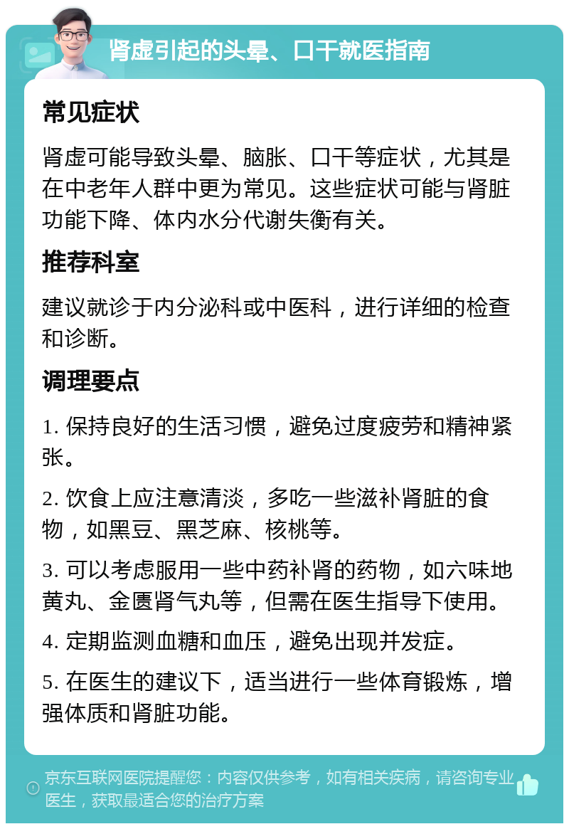 肾虚引起的头晕、口干就医指南 常见症状 肾虚可能导致头晕、脑胀、口干等症状，尤其是在中老年人群中更为常见。这些症状可能与肾脏功能下降、体内水分代谢失衡有关。 推荐科室 建议就诊于内分泌科或中医科，进行详细的检查和诊断。 调理要点 1. 保持良好的生活习惯，避免过度疲劳和精神紧张。 2. 饮食上应注意清淡，多吃一些滋补肾脏的食物，如黑豆、黑芝麻、核桃等。 3. 可以考虑服用一些中药补肾的药物，如六味地黄丸、金匮肾气丸等，但需在医生指导下使用。 4. 定期监测血糖和血压，避免出现并发症。 5. 在医生的建议下，适当进行一些体育锻炼，增强体质和肾脏功能。