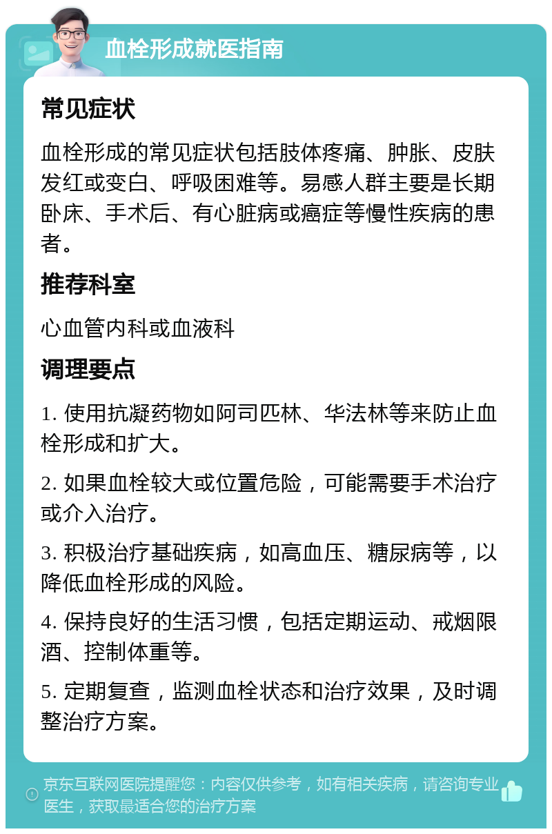 血栓形成就医指南 常见症状 血栓形成的常见症状包括肢体疼痛、肿胀、皮肤发红或变白、呼吸困难等。易感人群主要是长期卧床、手术后、有心脏病或癌症等慢性疾病的患者。 推荐科室 心血管内科或血液科 调理要点 1. 使用抗凝药物如阿司匹林、华法林等来防止血栓形成和扩大。 2. 如果血栓较大或位置危险，可能需要手术治疗或介入治疗。 3. 积极治疗基础疾病，如高血压、糖尿病等，以降低血栓形成的风险。 4. 保持良好的生活习惯，包括定期运动、戒烟限酒、控制体重等。 5. 定期复查，监测血栓状态和治疗效果，及时调整治疗方案。