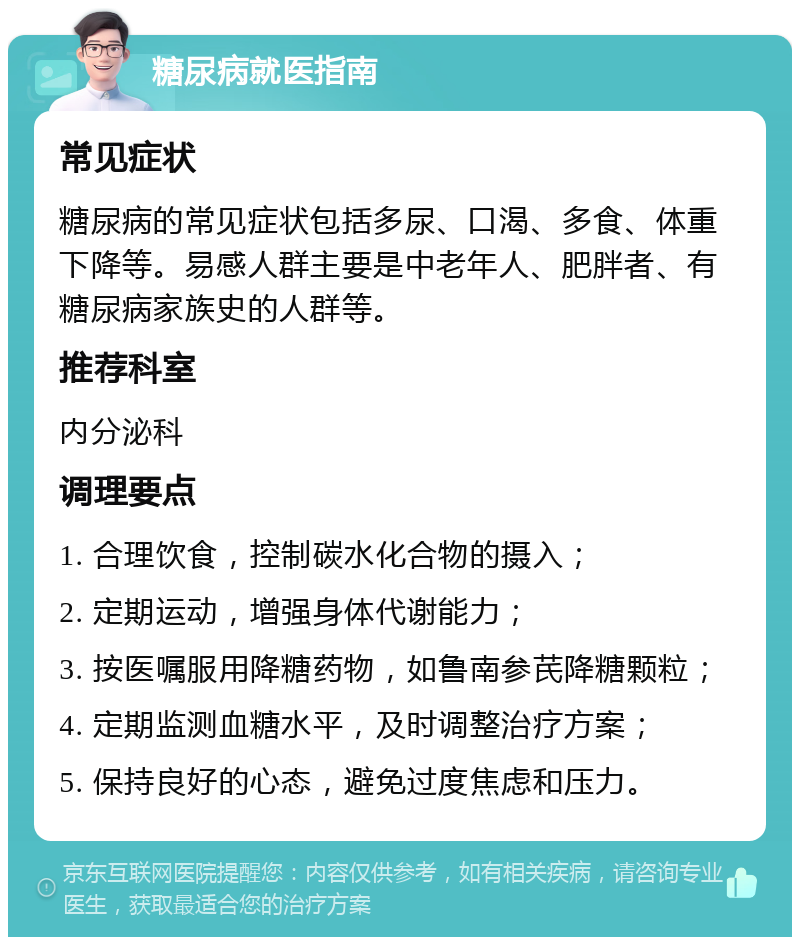 糖尿病就医指南 常见症状 糖尿病的常见症状包括多尿、口渴、多食、体重下降等。易感人群主要是中老年人、肥胖者、有糖尿病家族史的人群等。 推荐科室 内分泌科 调理要点 1. 合理饮食，控制碳水化合物的摄入； 2. 定期运动，增强身体代谢能力； 3. 按医嘱服用降糖药物，如鲁南参芪降糖颗粒； 4. 定期监测血糖水平，及时调整治疗方案； 5. 保持良好的心态，避免过度焦虑和压力。