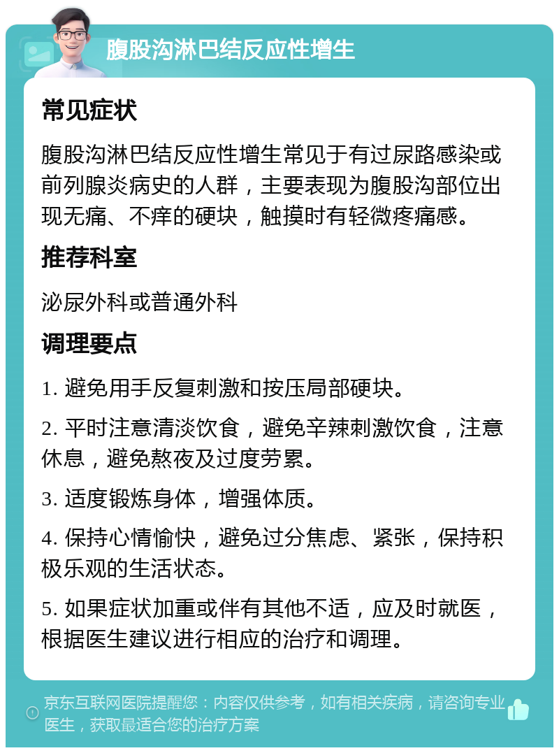 腹股沟淋巴结反应性增生 常见症状 腹股沟淋巴结反应性增生常见于有过尿路感染或前列腺炎病史的人群，主要表现为腹股沟部位出现无痛、不痒的硬块，触摸时有轻微疼痛感。 推荐科室 泌尿外科或普通外科 调理要点 1. 避免用手反复刺激和按压局部硬块。 2. 平时注意清淡饮食，避免辛辣刺激饮食，注意休息，避免熬夜及过度劳累。 3. 适度锻炼身体，增强体质。 4. 保持心情愉快，避免过分焦虑、紧张，保持积极乐观的生活状态。 5. 如果症状加重或伴有其他不适，应及时就医，根据医生建议进行相应的治疗和调理。